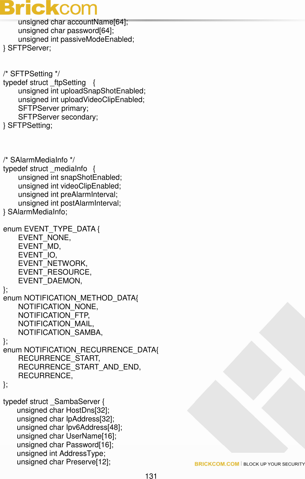                                                                                 131 unsigned char accountName[64]; unsigned char password[64]; unsigned int passiveModeEnabled; } SFTPServer;   /* SFTPSetting */ typedef struct _ftpSetting  {   unsigned int uploadSnapShotEnabled;   unsigned int uploadVideoClipEnabled;   SFTPServer primary;   SFTPServer secondary; } SFTPSetting;    /* SAlarmMediaInfo */ typedef struct _mediaInfo  {   unsigned int snapShotEnabled;   unsigned int videoClipEnabled;   unsigned int preAlarmInterval;   unsigned int postAlarmInterval; } SAlarmMediaInfo;  enum EVENT_TYPE_DATA {   EVENT_NONE,   EVENT_MD,   EVENT_IO,   EVENT_NETWORK,   EVENT_RESOURCE,   EVENT_DAEMON, }; enum NOTIFICATION_METHOD_DATA{   NOTIFICATION_NONE,   NOTIFICATION_FTP,   NOTIFICATION_MAIL,   NOTIFICATION_SAMBA, }; enum NOTIFICATION_RECURRENCE_DATA{   RECURRENCE_START,   RECURRENCE_START_AND_END,   RECURRENCE, };  typedef struct _SambaServer { unsigned char HostDns[32]; unsigned char IpAddress[32]; unsigned char Ipv6Address[48]; unsigned char UserName[16]; unsigned char Password[16]; unsigned int AddressType; unsigned char Preserve[12]; 