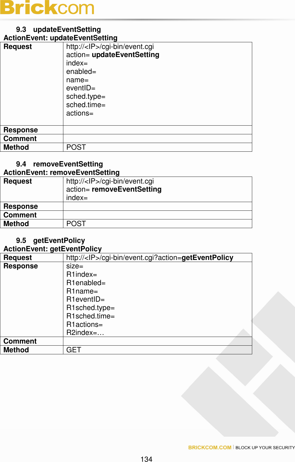 134 9.3 updateEventSetting ActionEvent: updateEventSetting Request http://<IP>/cgi-bin/event.cgi action= updateEventSetting index= enabled= name= eventID= sched.type= sched.time= actions= Response Comment Method POST 9.4 removeEventSetting ActionEvent: removeEventSetting Request http://<IP>/cgi-bin/event.cgi action= removeEventSetting index= Response Comment Method POST 9.5 getEventPolicy ActionEvent: getEventPolicy Request http://<IP>/cgi-bin/event.cgi?action=getEventPolicy Response size= R1index= R1enabled= R1name= R1eventID= R1sched.type= R1sched.time= R1actions= R2index=… Comment Method GET