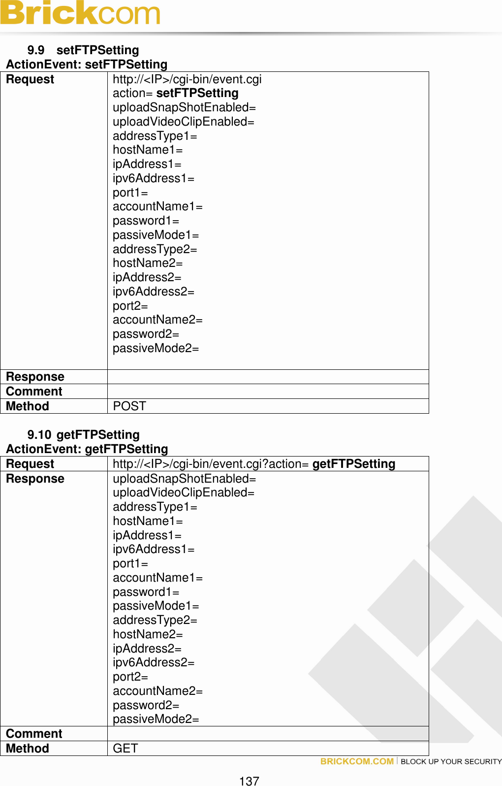 137 9.9 setFTPSetting ActionEvent: setFTPSetting Request http://<IP>/cgi-bin/event.cgi action= setFTPSetting uploadSnapShotEnabled= uploadVideoClipEnabled= addressType1= hostName1= ipAddress1= ipv6Address1= port1= accountName1= password1= passiveMode1= addressType2= hostName2= ipAddress2= ipv6Address2= port2= accountName2= password2= passiveMode2= Response Comment Method POST 9.10 getFTPSetting ActionEvent: getFTPSetting Request http://<IP>/cgi-bin/event.cgi?action= getFTPSetting Response uploadSnapShotEnabled= uploadVideoClipEnabled= addressType1= hostName1= ipAddress1= ipv6Address1= port1= accountName1= password1= passiveMode1= addressType2= hostName2= ipAddress2= ipv6Address2= port2= accountName2= password2= passiveMode2= Comment Method GET