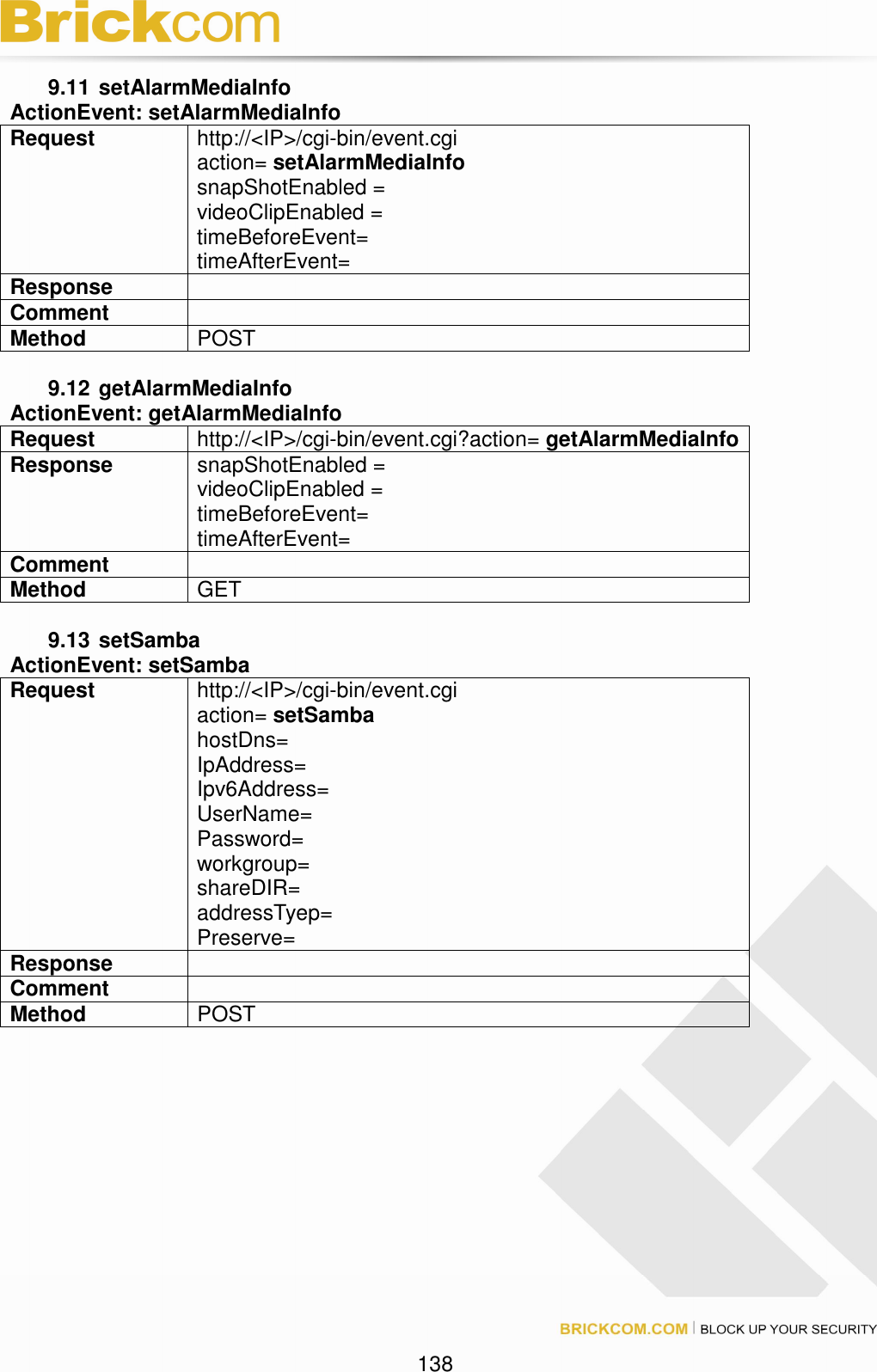 138 9.11 setAlarmMediaInfo ActionEvent: setAlarmMediaInfo Request http://<IP>/cgi-bin/event.cgi action= setAlarmMediaInfo snapShotEnabled = videoClipEnabled = timeBeforeEvent= timeAfterEvent= Response Comment Method POST 9.12 getAlarmMediaInfo ActionEvent: getAlarmMediaInfo Request http://<IP>/cgi-bin/event.cgi?action= getAlarmMediaInfo Response snapShotEnabled = videoClipEnabled = timeBeforeEvent= timeAfterEvent= Comment Method GET 9.13 setSamba ActionEvent: setSamba Request http://<IP>/cgi-bin/event.cgi action= setSamba hostDns= IpAddress= Ipv6Address= UserName= Password= workgroup= shareDIR= addressTyep= Preserve= Response Comment Method POST