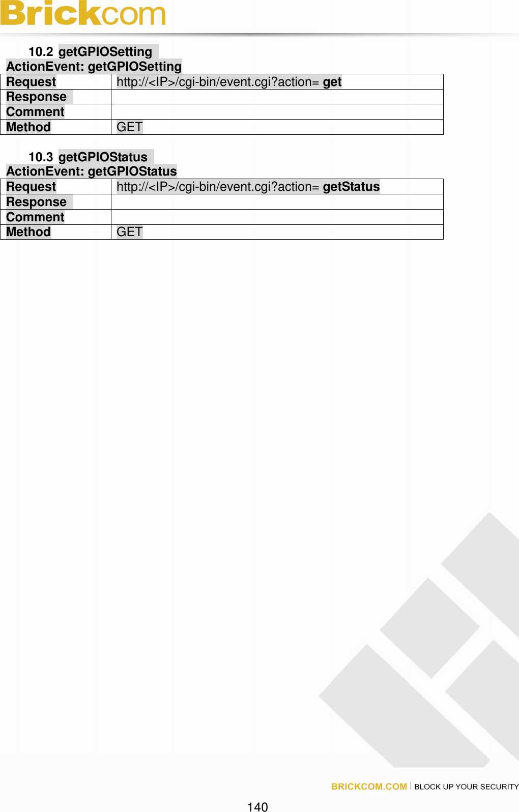 140 10.2 getGPIOSetting ActionEvent: getGPIOSetting Request http://<IP>/cgi-bin/event.cgi?action= get Response Comment Method GET 10.3 getGPIOStatus ActionEvent: getGPIOStatus Request http://<IP>/cgi-bin/event.cgi?action= getStatus Response Comment Method GET