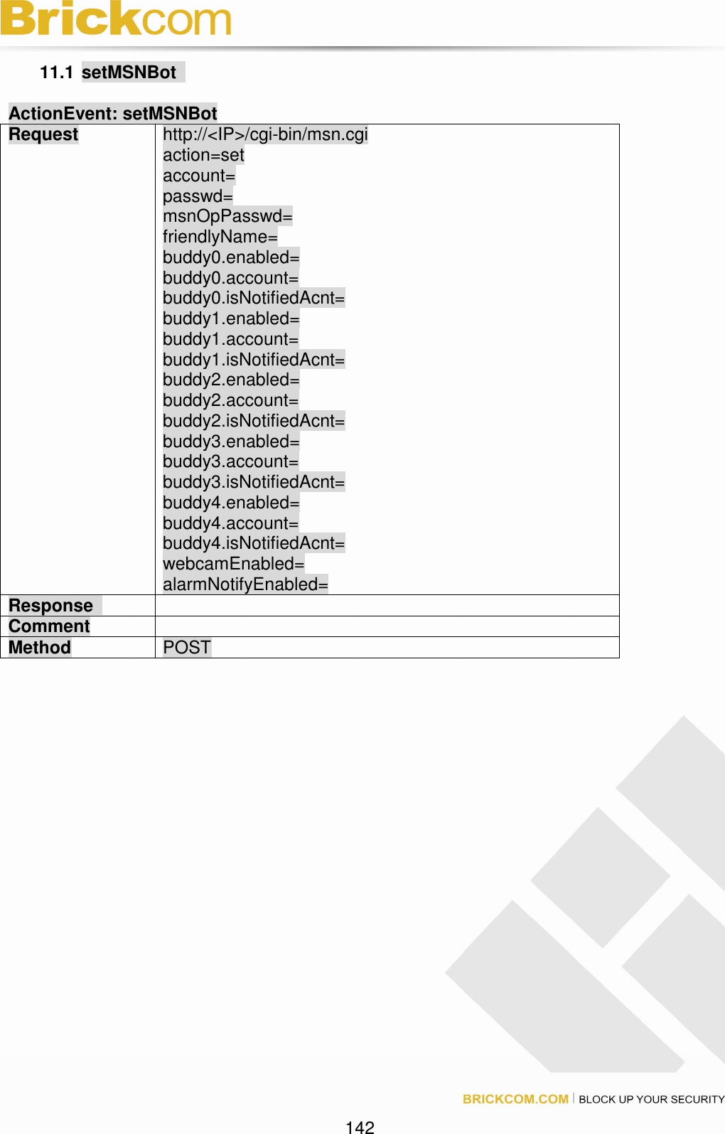 142 11.1 setMSNBot ActionEvent: setMSNBot Request http://<IP>/cgi-bin/msn.cgi action=set account= passwd= msnOpPasswd= friendlyName= buddy0.enabled= buddy0.account= buddy0.isNotifiedAcnt= buddy1.enabled= buddy1.account= buddy1.isNotifiedAcnt= buddy2.enabled= buddy2.account= buddy2.isNotifiedAcnt= buddy3.enabled= buddy3.account= buddy3.isNotifiedAcnt= buddy4.enabled= buddy4.account= buddy4.isNotifiedAcnt= webcamEnabled= alarmNotifyEnabled= Response Comment Method POST