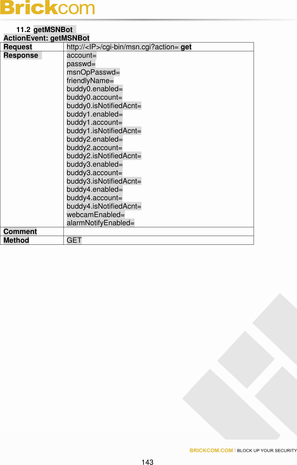 143 11.2 getMSNBot ActionEvent: getMSNBot Request http://<IP>/cgi-bin/msn.cgi?action= get Response account= passwd= msnOpPasswd= friendlyName= buddy0.enabled= buddy0.account= buddy0.isNotifiedAcnt= buddy1.enabled= buddy1.account= buddy1.isNotifiedAcnt= buddy2.enabled= buddy2.account= buddy2.isNotifiedAcnt= buddy3.enabled= buddy3.account= buddy3.isNotifiedAcnt= buddy4.enabled= buddy4.account= buddy4.isNotifiedAcnt= webcamEnabled= alarmNotifyEnabled= Comment Method GET