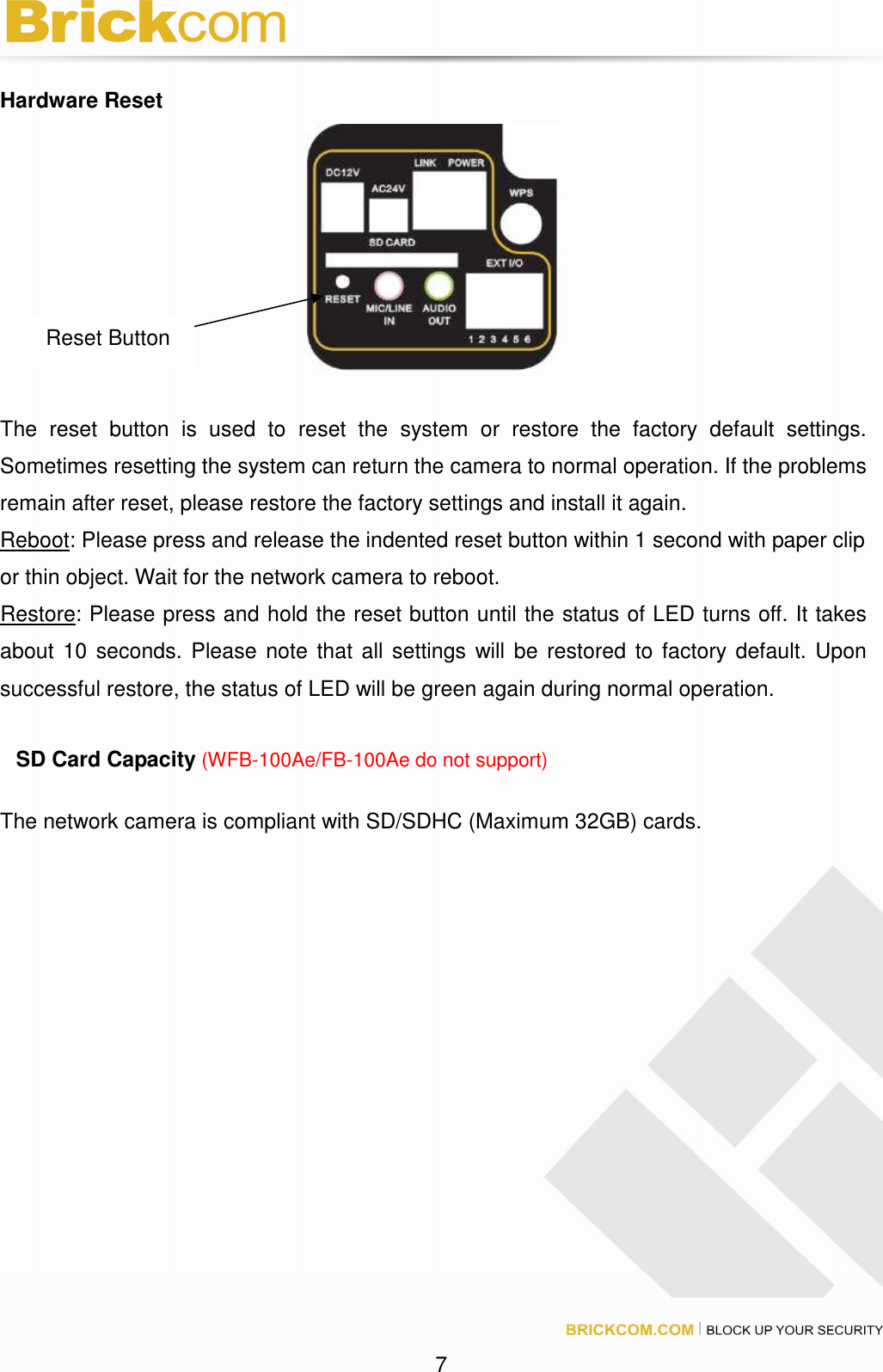 7 Hardware Reset The reset button is used to reset the system or restore the factory default settings. Sometimes resetting the system can return the camera to normal operation. If the problems remain after reset, please restore the factory settings and install it again. Reboot: Please press and release the indented reset button within 1 second with paper clip or thin object. Wait for the network camera to reboot. Restore: Please press and hold the reset button until the status of LED turns off. It takes about 10 seconds. Please note that all settings will be restored to factory default. Upon successful restore, the status of LED will be green again during normal operation. SD Card Capacity (WFB-100Ae/FB-100Ae do not support) The network camera is compliant with SD/SDHC (Maximum 32GB) cards. Reset Button