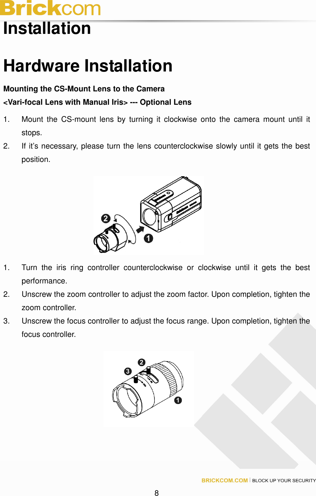 8 Installation Hardware Installation Mounting the CS-Mount Lens to the Camera <Vari-focal Lens with Manual Iris> --- Optional Lens 1. Mount the CS-mount lens by turning it clockwise onto the camera mount until it stops. 2. If it’s necessary, please turn the lens counterclockwise slowly until it gets the best position. 1. Turn the iris ring controller counterclockwise or clockwise until it gets the best performance. 2. Unscrew the zoom controller to adjust the zoom factor. Upon completion, tighten the zoom controller. 3. Unscrew the focus controller to adjust the focus range. Upon completion, tighten the focus controller.