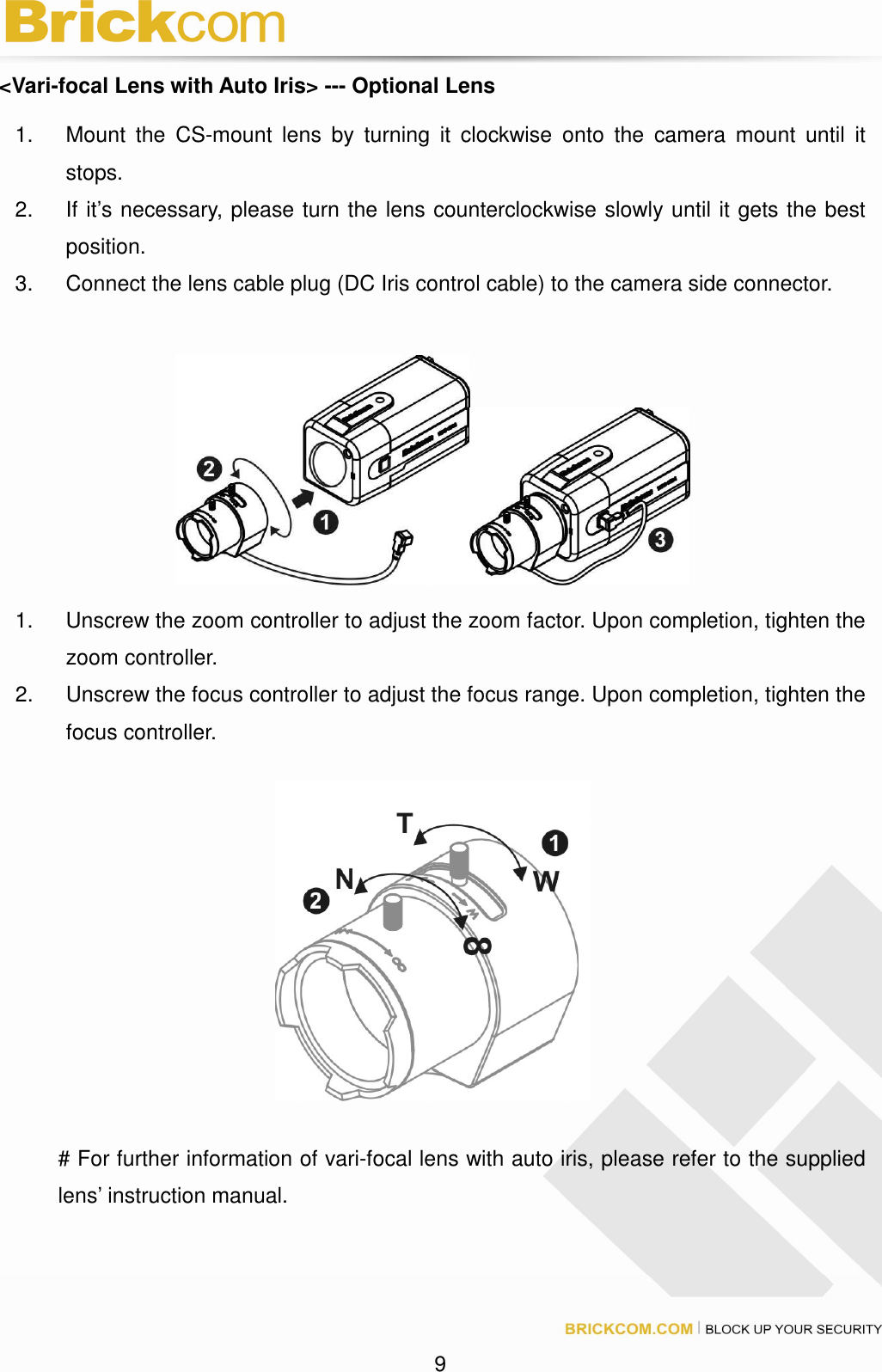 9 <Vari-focal Lens with Auto Iris> --- Optional Lens 1. Mount the CS-mount lens by turning it clockwise onto the camera mount until it stops. 2. If it’s necessary, please turn the lens counterclockwise slowly until it gets the best position. 3. Connect the lens cable plug (DC Iris control cable) to the camera side connector. 1. Unscrew the zoom controller to adjust the zoom factor. Upon completion, tighten the zoom controller. 2. Unscrew the focus controller to adjust the focus range. Upon completion, tighten the focus controller. # For further information of vari-focal lens with auto iris, please refer to the supplied lens’ instruction manual.