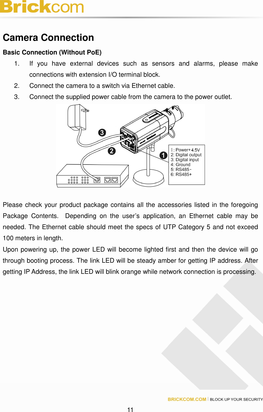 11 Camera Connection Basic Connection (Without PoE) 1. If you have external devices such as sensors and alarms, please make connections with extension I/O terminal block. 2. Connect the camera to a switch via Ethernet cable. 3. Connect the supplied power cable from the camera to the power outlet. Please check your product package contains all the accessories listed in the foregoing Package Contents. Depending on the user’s application, an Ethernet cable may be needed. The Ethernet cable should meet the specs of UTP Category 5 and not exceed 100 meters in length. Upon powering up, the power LED will become lighted first and then the device will go through booting process. The link LED will be steady amber for getting IP address. After getting IP Address, the link LED will blink orange while network connection is processing.