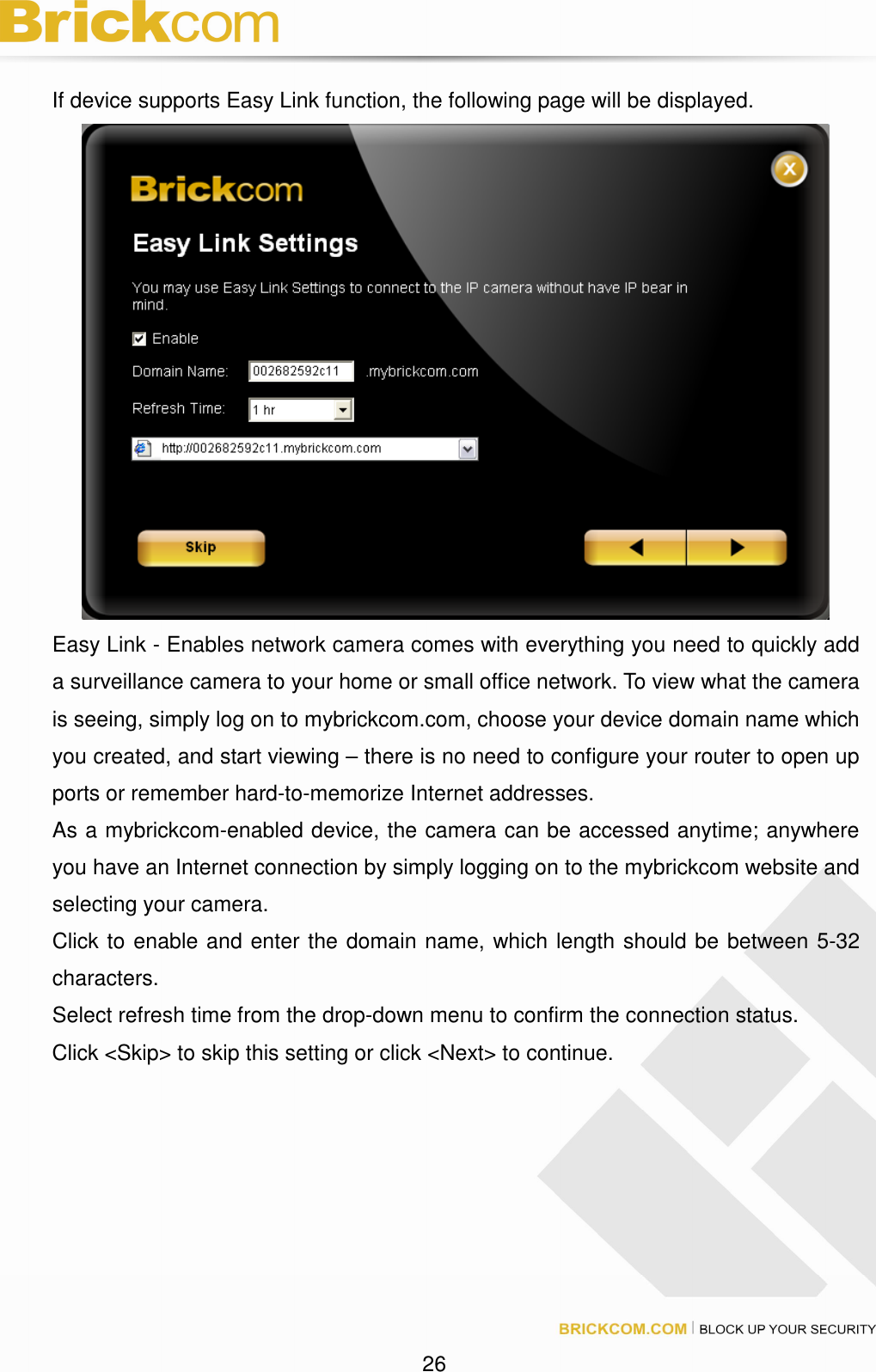 26 If device supports Easy Link function, the following page will be displayed. Easy Link - Enables network camera comes with everything you need to quickly add a surveillance camera to your home or small office network. To view what the camera is seeing, simply log on to mybrickcom.com, choose your device domain name which you created, and start viewing – there is no need to configure your router to open up ports or remember hard-to-memorize Internet addresses. As a mybrickcom-enabled device, the camera can be accessed anytime; anywhere you have an Internet connection by simply logging on to the mybrickcom website and selecting your camera. Click to enable and enter the domain name, which length should be between 5-32 characters. Select refresh time from the drop-down menu to confirm the connection status. Click <Skip> to skip this setting or click <Next> to continue.