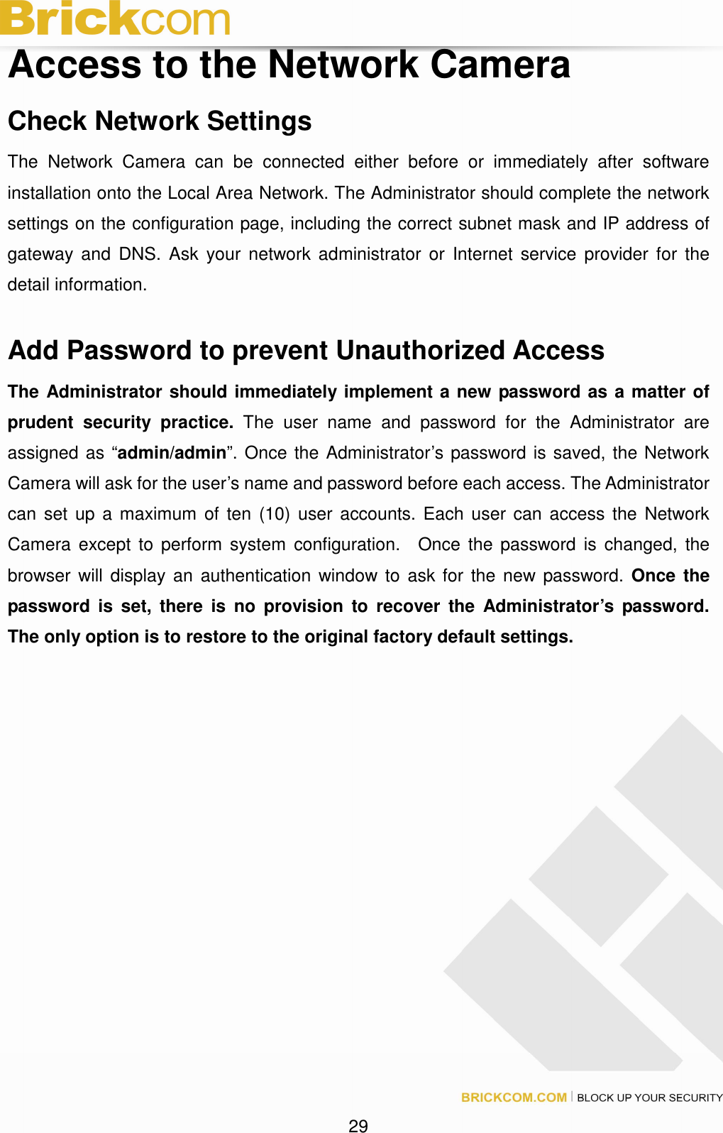 29 Access to the Network Camera Check Network Settings The Network Camera can be connected either before or immediately after software installation onto the Local Area Network. The Administrator should complete the network settings on the configuration page, including the correct subnet mask and IP address of gateway and DNS. Ask your network administrator or Internet service provider for the detail information. Add Password to prevent Unauthorized Access The Administrator should immediately implement a new password as a matter of prudent security practice. The user name and password for the Administrator are assigned as “admin/admin”. Once the Administrator’s password is saved, the Network Camera will ask for the user’s name and password before each access. The Administrator can set up a maximum of ten (10) user accounts. Each user can access the Network Camera except to perform system configuration. Once the password is changed, the browser will display an authentication window to ask for the new password. Once the password is set, there is no provision to recover the Administrator’s password. The only option is to restore to the original factory default settings.