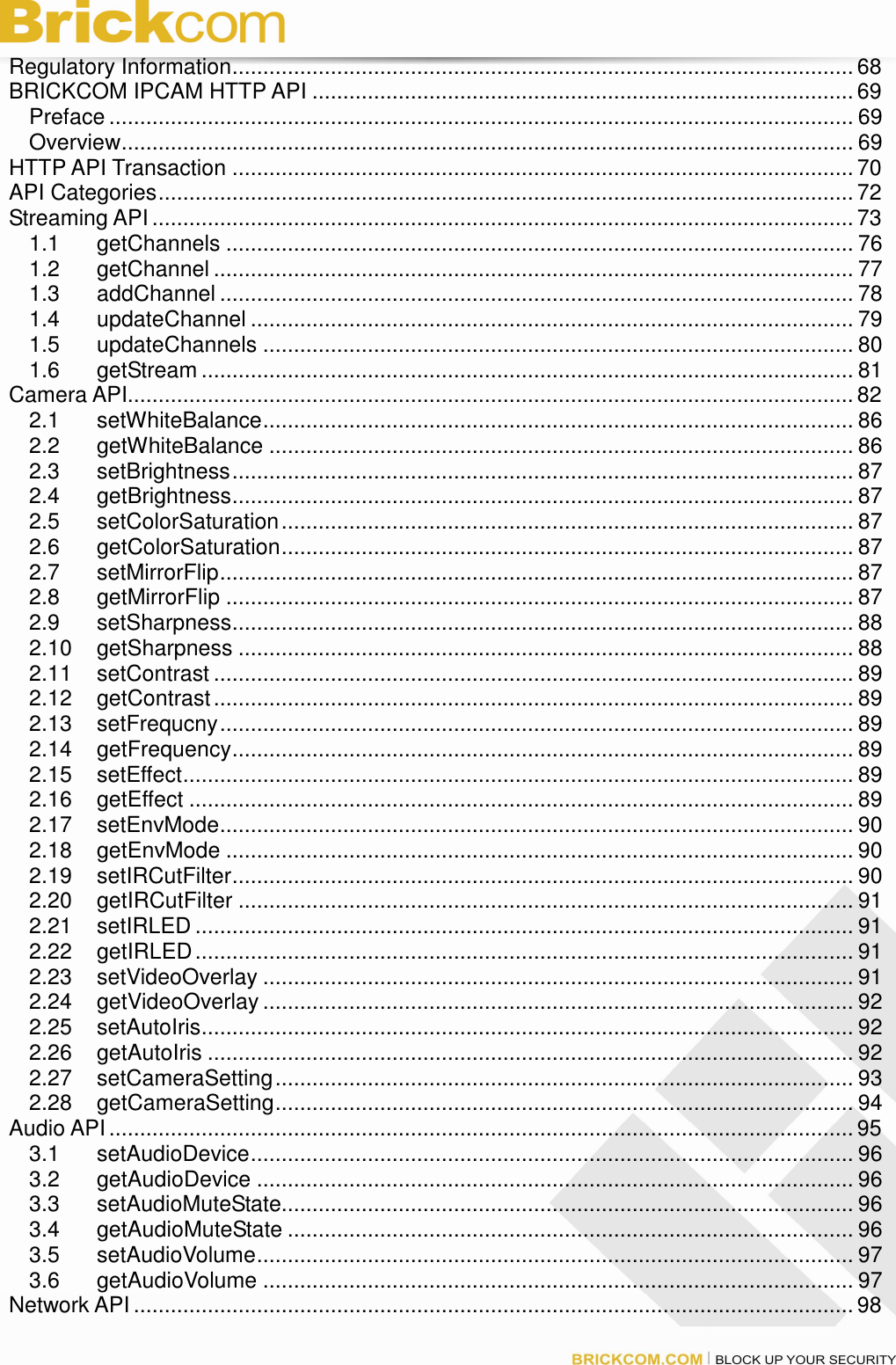 Regulatory Information..................................................................................................... 68 BRICKCOM IPCAM HTTP API ........................................................................................ 69 Preface ......................................................................................................................... 69 Overview....................................................................................................................... 69 HTTP API Transaction ..................................................................................................... 70 API Categories................................................................................................................. 72 Streaming API .................................................................................................................. 73 1.1 getChannels ...................................................................................................... 76 1.2 getChannel ........................................................................................................ 77 1.3 addChannel ....................................................................................................... 78 1.4 updateChannel .................................................................................................. 79 1.5 updateChannels ................................................................................................ 80 1.6 getStream .......................................................................................................... 81 Camera API......................................................................................................................82 2.1 setWhiteBalance................................................................................................ 86 2.2 getWhiteBalance ............................................................................................... 86 2.3 setBrightness..................................................................................................... 87 2.4 getBrightness..................................................................................................... 87 2.5 setColorSaturation............................................................................................. 87 2.6 getColorSaturation............................................................................................. 87 2.7 setMirrorFlip....................................................................................................... 87 2.8 getMirrorFlip ...................................................................................................... 87 2.9 setSharpness..................................................................................................... 88 2.10 getSharpness .................................................................................................... 88 2.11 setContrast ........................................................................................................ 89 2.12 getContrast........................................................................................................ 89 2.13 setFrequcny....................................................................................................... 89 2.14 getFrequency..................................................................................................... 89 2.15 setEffect............................................................................................................. 89 2.16 getEffect ............................................................................................................ 89 2.17 setEnvMode....................................................................................................... 90 2.18 getEnvMode ...................................................................................................... 90 2.19 setIRCutFilter..................................................................................................... 90 2.20 getIRCutFilter .................................................................................................... 91 2.21 setIRLED ........................................................................................................... 91 2.22 getIRLED........................................................................................................... 91 2.23 setVideoOverlay ................................................................................................ 91 2.24 getVideoOverlay ................................................................................................ 92 2.25 setAutoIris.......................................................................................................... 92 2.26 getAutoIris ......................................................................................................... 92 2.27 setCameraSetting.............................................................................................. 93 2.28 getCameraSetting.............................................................................................. 94 Audio API......................................................................................................................... 95 3.1 setAudioDevice.................................................................................................. 96 3.2 getAudioDevice ................................................................................................. 96 3.3 setAudioMuteState............................................................................................. 96 3.4 getAudioMuteState ............................................................................................ 96 3.5 setAudioVolume................................................................................................. 97 3.6 getAudioVolume ................................................................................................ 97 Network API..................................................................................................................... 98