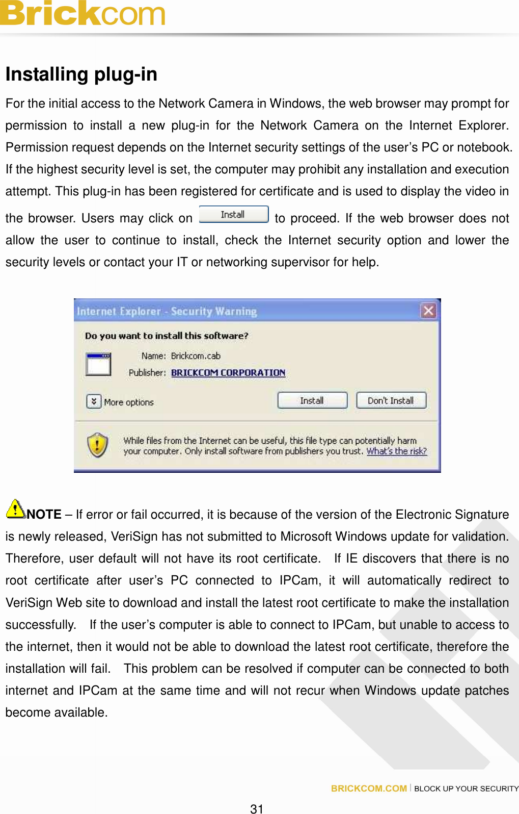 31 Installing plug-in For the initial access to the Network Camera in Windows, the web browser may prompt for permission to install a new plug-in for the Network Camera on the Internet Explorer. Permission request depends on the Internet security settings of the user’s PC or notebook. If the highest security level is set, the computer may prohibit any installation and execution attempt. This plug-in has been registered for certificate and is used to display the video in the browser. Users may click on to proceed. If the web browser does not allow the user to continue to install, check the Internet security option and lower the security levels or contact your IT or networking supervisor for help. NOTE – If error or fail occurred, it is because of the version of the Electronic Signature is newly released, VeriSign has not submitted to Microsoft Windows update for validation. Therefore, user default will not have its root certificate. If IE discovers that there is no root certificate after user’s PC connected to IPCam, it will automatically redirect to VeriSign Web site to download and install the latest root certificate to make the installation successfully. If the user’s computer is able to connect to IPCam, but unable to access to the internet, then it would not be able to download the latest root certificate, therefore the installation will fail. This problem can be resolved if computer can be connected to both internet and IPCam at the same time and will not recur when Windows update patches become available.