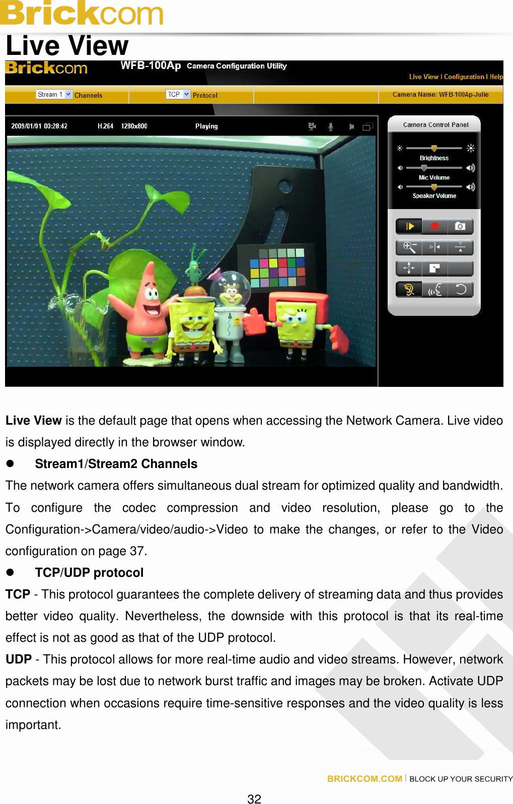 32 Live View Live View is the default page that opens when accessing the Network Camera. Live video is displayed directly in the browser window. Stream1/Stream2 Channels The network camera offers simultaneous dual stream for optimized quality and bandwidth. To configure the codec compression and video resolution, please go to the Configuration->Camera/video/audio->Video to make the changes, or refer to the Video configuration on page 37. TCP/UDP protocol TCP - This protocol guarantees the complete delivery of streaming data and thus provides better video quality. Nevertheless, the downside with this protocol is that its real-time effect is not as good as that of the UDP protocol. UDP - This protocol allows for more real-time audio and video streams. However, network packets may be lost due to network burst traffic and images may be broken. Activate UDP connection when occasions require time-sensitive responses and the video quality is less important.