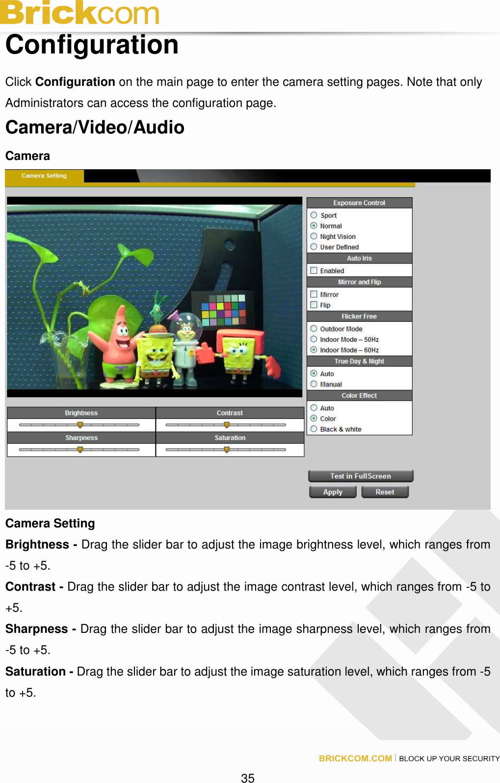 35 Configuration Click Configuration on the main page to enter the camera setting pages. Note that only Administrators can access the configuration page. Camera/Video/Audio Camera Camera Setting Brightness - Drag the slider bar to adjust the image brightness level, which ranges from -5 to +5. Contrast - Drag the slider bar to adjust the image contrast level, which ranges from -5 to +5. Sharpness - Drag the slider bar to adjust the image sharpness level, which ranges from -5 to +5. Saturation - Drag the slider bar to adjust the image saturation level, which ranges from -5 to +5.