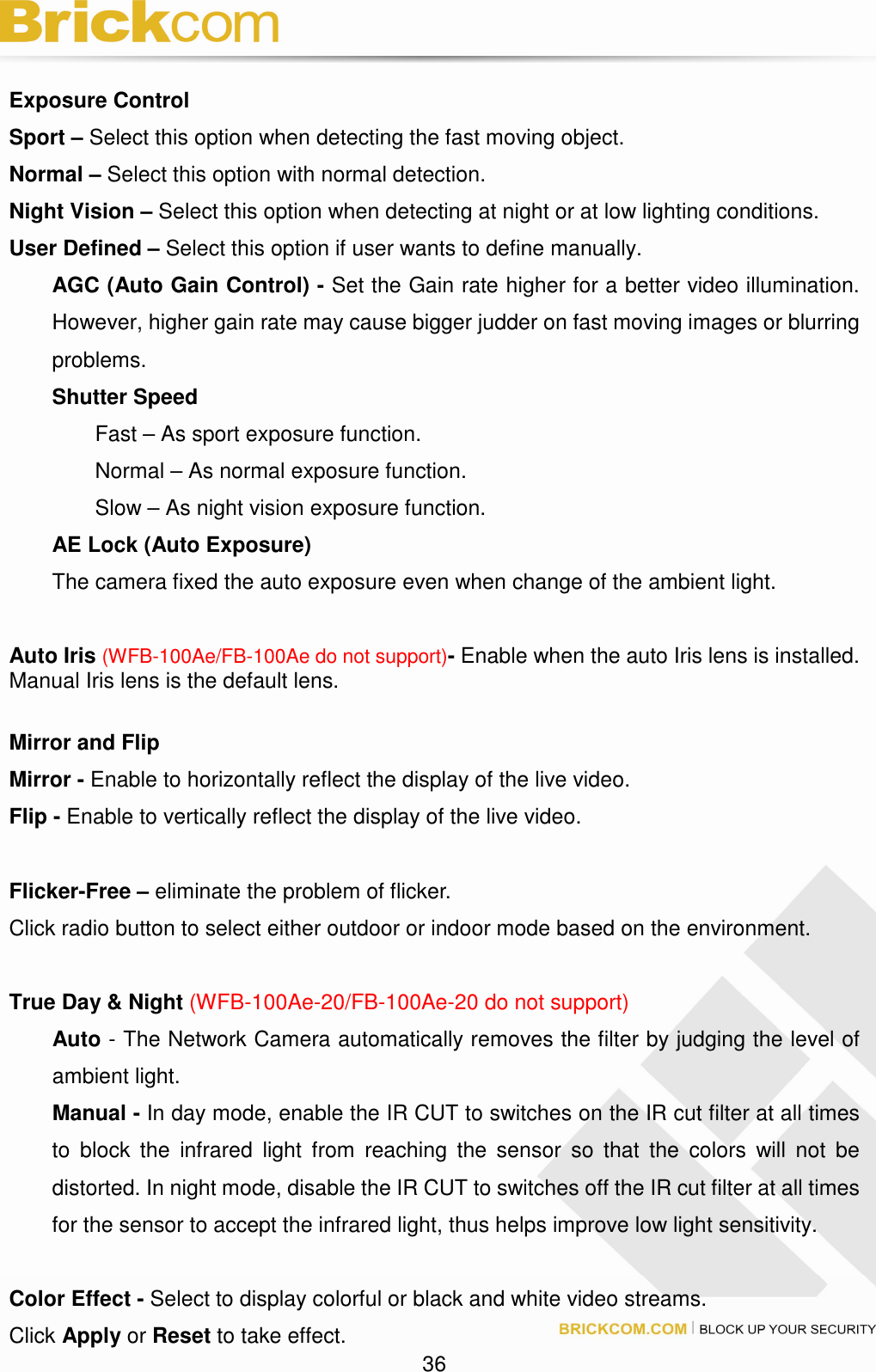 36 Exposure Control Sport – Select this option when detecting the fast moving object. Normal – Select this option with normal detection. Night Vision – Select this option when detecting at night or at low lighting conditions. User Defined – Select this option if user wants to define manually. AGC (Auto Gain Control) - Set the Gain rate higher for a better video illumination. However, higher gain rate may cause bigger judder on fast moving images or blurring problems. Shutter Speed Fast – As sport exposure function. Normal – As normal exposure function. Slow – As night vision exposure function. AE Lock (Auto Exposure) The camera fixed the auto exposure even when change of the ambient light. Auto Iris (WFB-100Ae/FB-100Ae do not support)- Enable when the auto Iris lens is installed. Manual Iris lens is the default lens. Mirror and Flip Mirror - Enable to horizontally reflect the display of the live video. Flip - Enable to vertically reflect the display of the live video. Flicker-Free – eliminate the problem of flicker. Click radio button to select either outdoor or indoor mode based on the environment. True Day & Night (WFB-100Ae-20/FB-100Ae-20 do not support) Auto - The Network Camera automatically removes the filter by judging the level of ambient light. Manual - In day mode, enable the IR CUT to switches on the IR cut filter at all times to block the infrared light from reaching the sensor so that the colors will not be distorted. In night mode, disable the IR CUT to switches off the IR cut filter at all times for the sensor to accept the infrared light, thus helps improve low light sensitivity. Color Effect - Select to display colorful or black and white video streams. Click Apply or Reset to take effect.