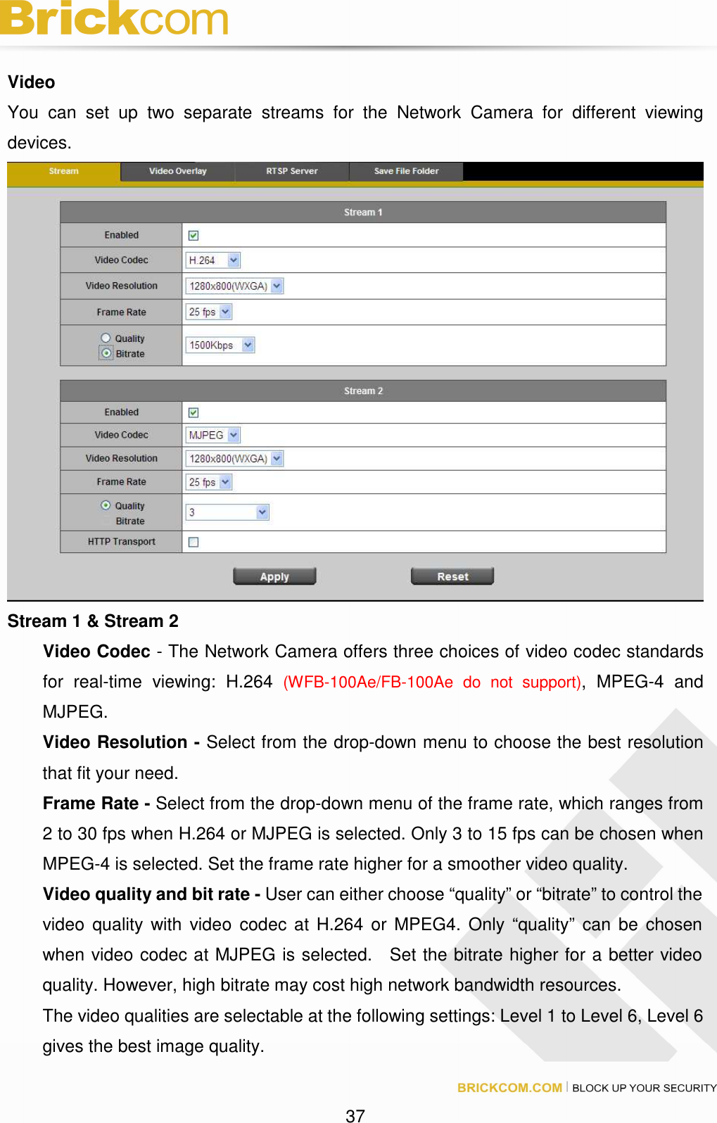 37 Video You can set up two separate streams for the Network Camera for different viewing devices. Stream 1 & Stream 2 Video Codec - The Network Camera offers three choices of video codec standards for real-time viewing: H.264 (WFB-100Ae/FB-100Ae do not support), MPEG-4 and MJPEG. Video Resolution - Select from the drop-down menu to choose the best resolution that fit your need. Frame Rate - Select from the drop-down menu of the frame rate, which ranges from 2 to 30 fps when H.264 or MJPEG is selected. Only 3 to 15 fps can be chosen when MPEG-4 is selected. Set the frame rate higher for a smoother video quality. Video quality and bit rate - User can either choose “quality” or “bitrate” to control the video quality with video codec at H.264 or MPEG4. Only “quality” can be chosen when video codec at MJPEG is selected. Set the bitrate higher for a better video quality. However, high bitrate may cost high network bandwidth resources. The video qualities are selectable at the following settings: Level 1 to Level 6, Level 6 gives the best image quality.