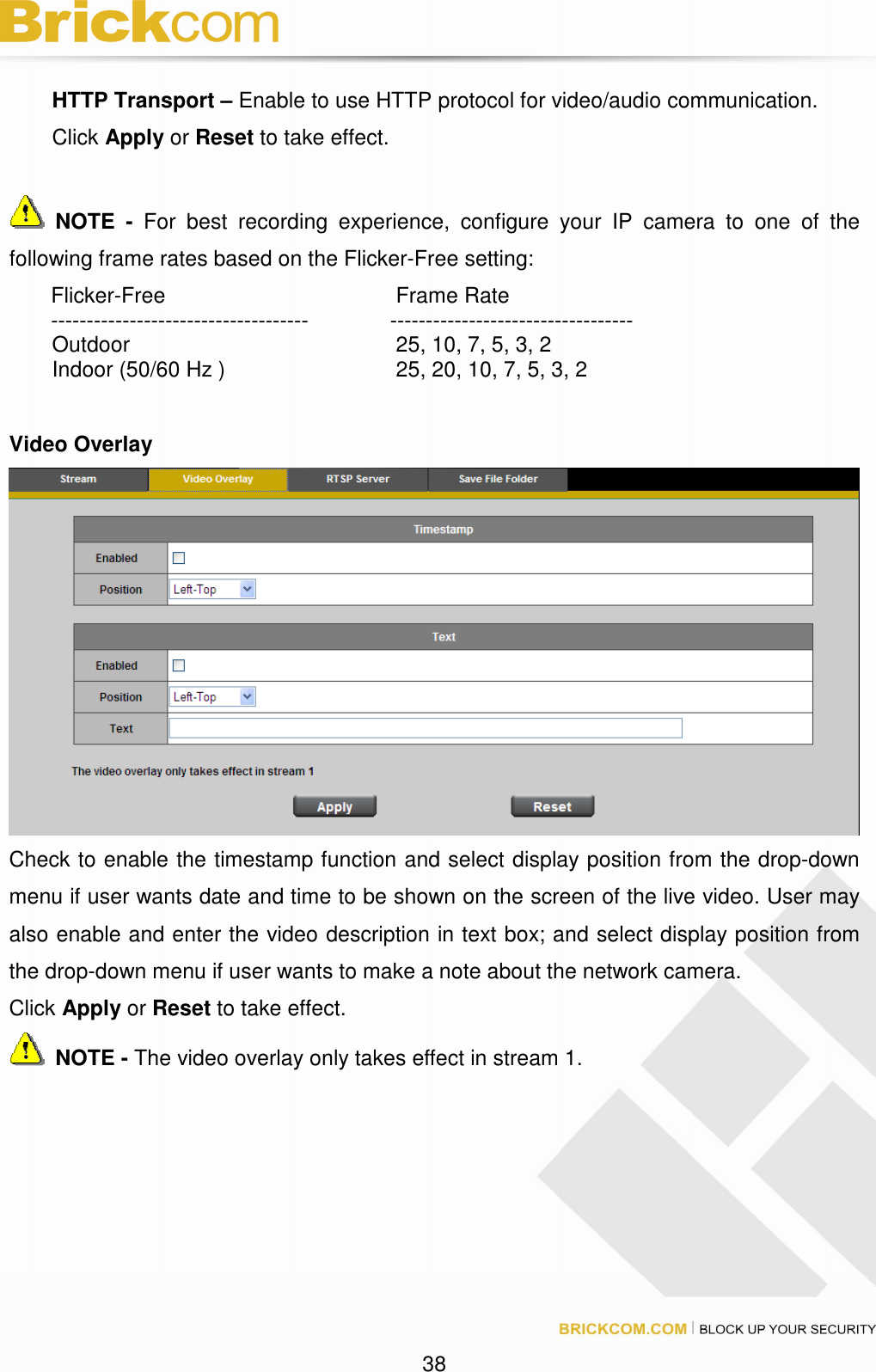 38 HTTP Transport – Enable to use HTTP protocol for video/audio communication. Click Apply or Reset to take effect. NOTE - For best recording experience, configure your IP camera to one of the following frame rates based on the Flicker-Free setting: Flicker-Free Frame Rate ------------------------------------ ---------------------------------- Outdoor 25, 10, 7, 5, 3, 2 Indoor (50/60 Hz ) 25, 20, 10, 7, 5, 3, 2 Video Overlay Check to enable the timestamp function and select display position from the drop-down menu if user wants date and time to be shown on the screen of the live video. User may also enable and enter the video description in text box; and select display position from the drop-down menu if user wants to make a note about the network camera. Click Apply or Reset to take effect. NOTE - The video overlay only takes effect in stream 1.