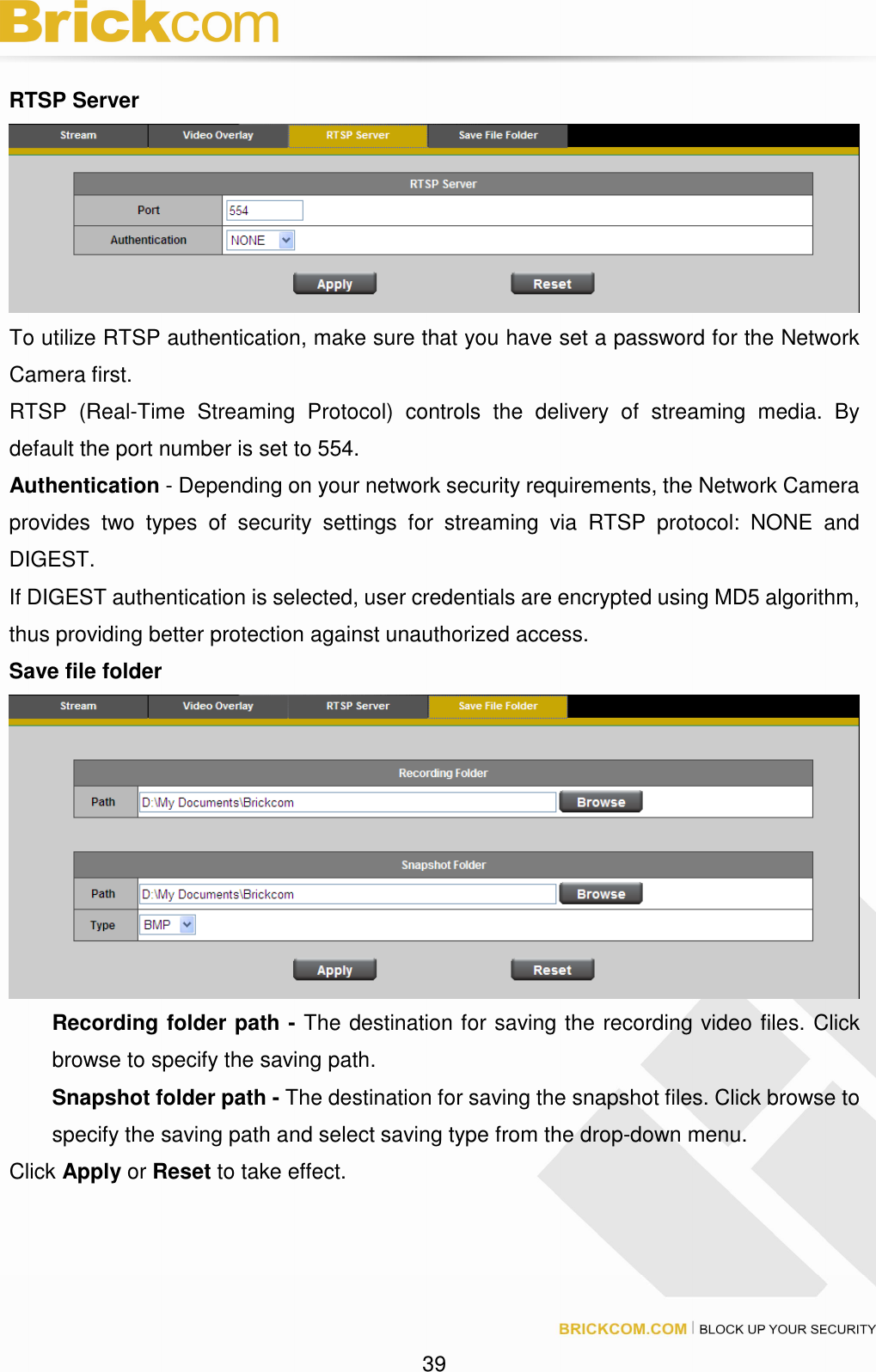 39 RTSP Server To utilize RTSP authentication, make sure that you have set a password for the Network Camera first. RTSP (Real-Time Streaming Protocol) controls the delivery of streaming media. By default the port number is set to 554. Authentication - Depending on your network security requirements, the Network Camera provides two types of security settings for streaming via RTSP protocol: NONE and DIGEST. If DIGEST authentication is selected, user credentials are encrypted using MD5 algorithm, thus providing better protection against unauthorized access. Save file folder Recording folder path - The destination for saving the recording video files. Click browse to specify the saving path. Snapshot folder path - The destination for saving the snapshot files. Click browse to specify the saving path and select saving type from the drop-down menu. Click Apply or Reset to take effect.