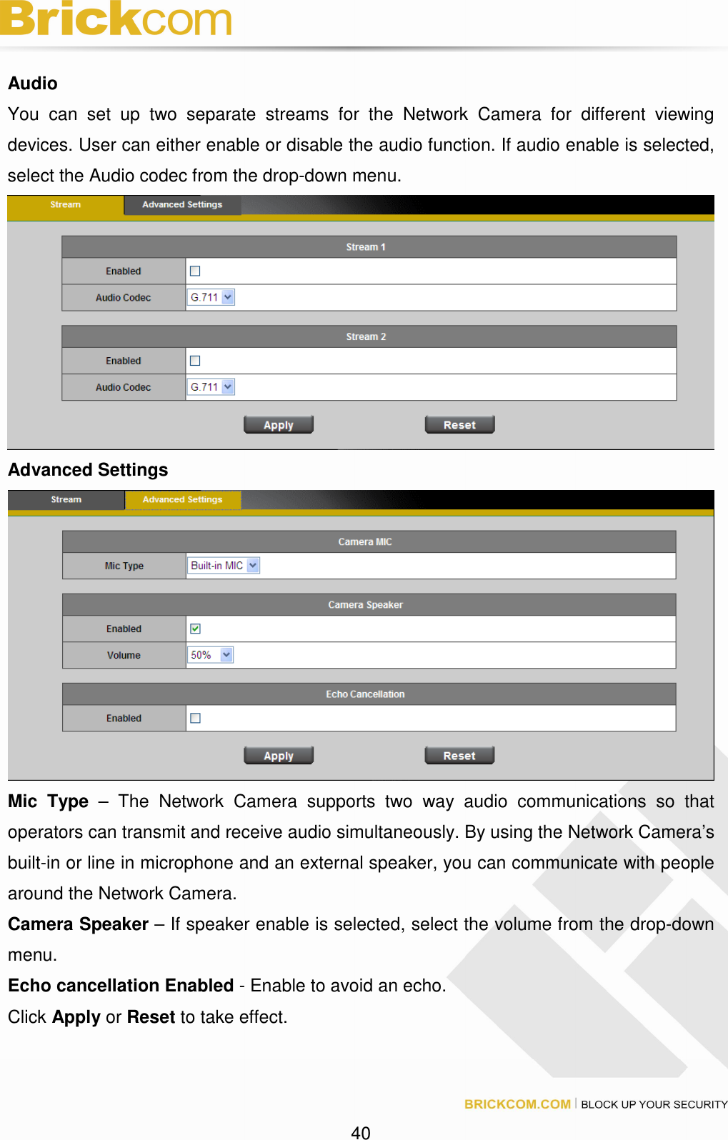 40 Audio You can set up two separate streams for the Network Camera for different viewing devices. User can either enable or disable the audio function. If audio enable is selected, select the Audio codec from the drop-down menu. Advanced Settings Mic Type – The Network Camera supports two way audio communications so that operators can transmit and receive audio simultaneously. By using the Network Camera’s built-in or line in microphone and an external speaker, you can communicate with people around the Network Camera. Camera Speaker – If speaker enable is selected, select the volume from the drop-down menu. Echo cancellation Enabled - Enable to avoid an echo. Click Apply or Reset to take effect.