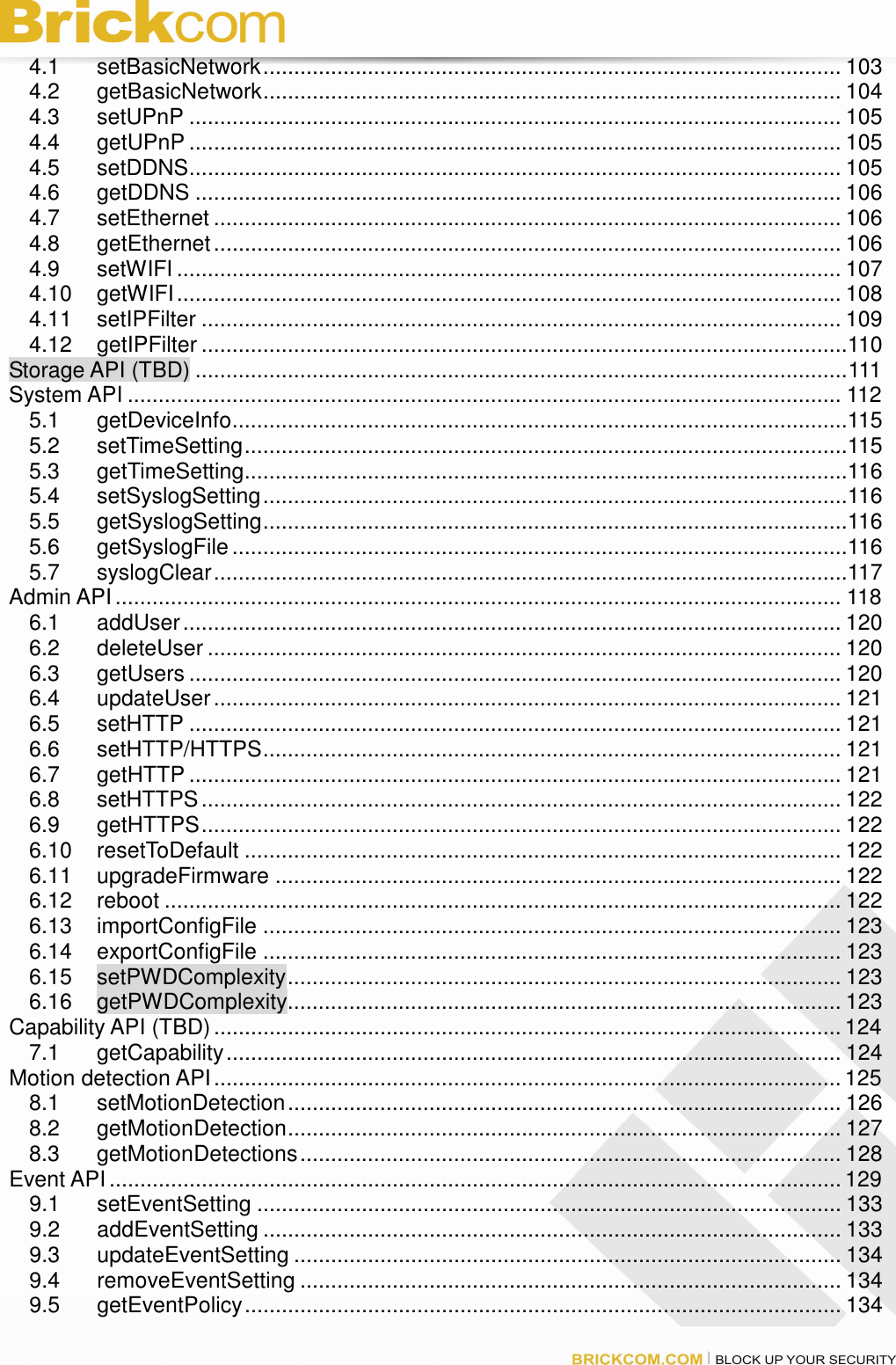 4.1 setBasicNetwork.............................................................................................. 103 4.2 getBasicNetwork.............................................................................................. 104 4.3 setUPnP .......................................................................................................... 105 4.4 getUPnP .......................................................................................................... 105 4.5 setDDNS.......................................................................................................... 105 4.6 getDDNS ......................................................................................................... 106 4.7 setEthernet ...................................................................................................... 106 4.8 getEthernet...................................................................................................... 106 4.9 setWIFI ............................................................................................................ 107 4.10 getWIFI............................................................................................................ 108 4.11 setIPFilter ........................................................................................................ 109 4.12 getIPFilter .........................................................................................................110 Storage API (TBD) ..........................................................................................................111 System API .................................................................................................................... 112 5.1 getDeviceInfo....................................................................................................115 5.2 setTimeSetting..................................................................................................115 5.3 getTimeSetting..................................................................................................116 5.4 setSyslogSetting...............................................................................................116 5.5 getSyslogSetting...............................................................................................116 5.6 getSyslogFile....................................................................................................116 5.7 syslogClear.......................................................................................................117 Admin API...................................................................................................................... 118 6.1 addUser........................................................................................................... 120 6.2 deleteUser ....................................................................................................... 120 6.3 getUsers .......................................................................................................... 120 6.4 updateUser...................................................................................................... 121 6.5 setHTTP .......................................................................................................... 121 6.6 setHTTP/HTTPS.............................................................................................. 121 6.7 getHTTP .......................................................................................................... 121 6.8 setHTTPS........................................................................................................ 122 6.9 getHTTPS........................................................................................................ 122 6.10 resetToDefault ................................................................................................. 122 6.11 upgradeFirmware ............................................................................................ 122 6.12 reboot .............................................................................................................. 122 6.13 importConfigFile .............................................................................................. 123 6.14 exportConfigFile .............................................................................................. 123 6.15 setPWDComplexity.......................................................................................... 123 6.16 getPWDComplexity.......................................................................................... 123 Capability API (TBD) ...................................................................................................... 124 7.1 getCapability.................................................................................................... 124 Motion detection API......................................................................................................125 8.1 setMotionDetection.......................................................................................... 126 8.2 getMotionDetection.......................................................................................... 127 8.3 getMotionDetections........................................................................................ 128 Event API ....................................................................................................................... 129 9.1 setEventSetting ............................................................................................... 133 9.2 addEventSetting .............................................................................................. 133 9.3 updateEventSetting ......................................................................................... 134 9.4 removeEventSetting ........................................................................................ 134 9.5 getEventPolicy................................................................................................. 134