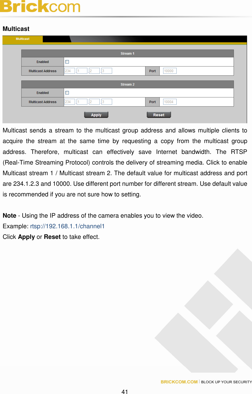 41 Multicast Multicast sends a stream to the multicast group address and allows multiple clients to acquire the stream at the same time by requesting a copy from the multicast group address. Therefore, multicast can effectively save Internet bandwidth. The RTSP (Real-Time Streaming Protocol) controls the delivery of streaming media. Click to enable Multicast stream 1 / Multicast stream 2. The default value for multicast address and port are 234.1.2.3 and 10000. Use different port number for different stream. Use default value is recommended if you are not sure how to setting. Note - Using the IP address of the camera enables you to view the video. Example: rtsp://192.168.1.1/channel1 Click Apply or Reset to take effect.