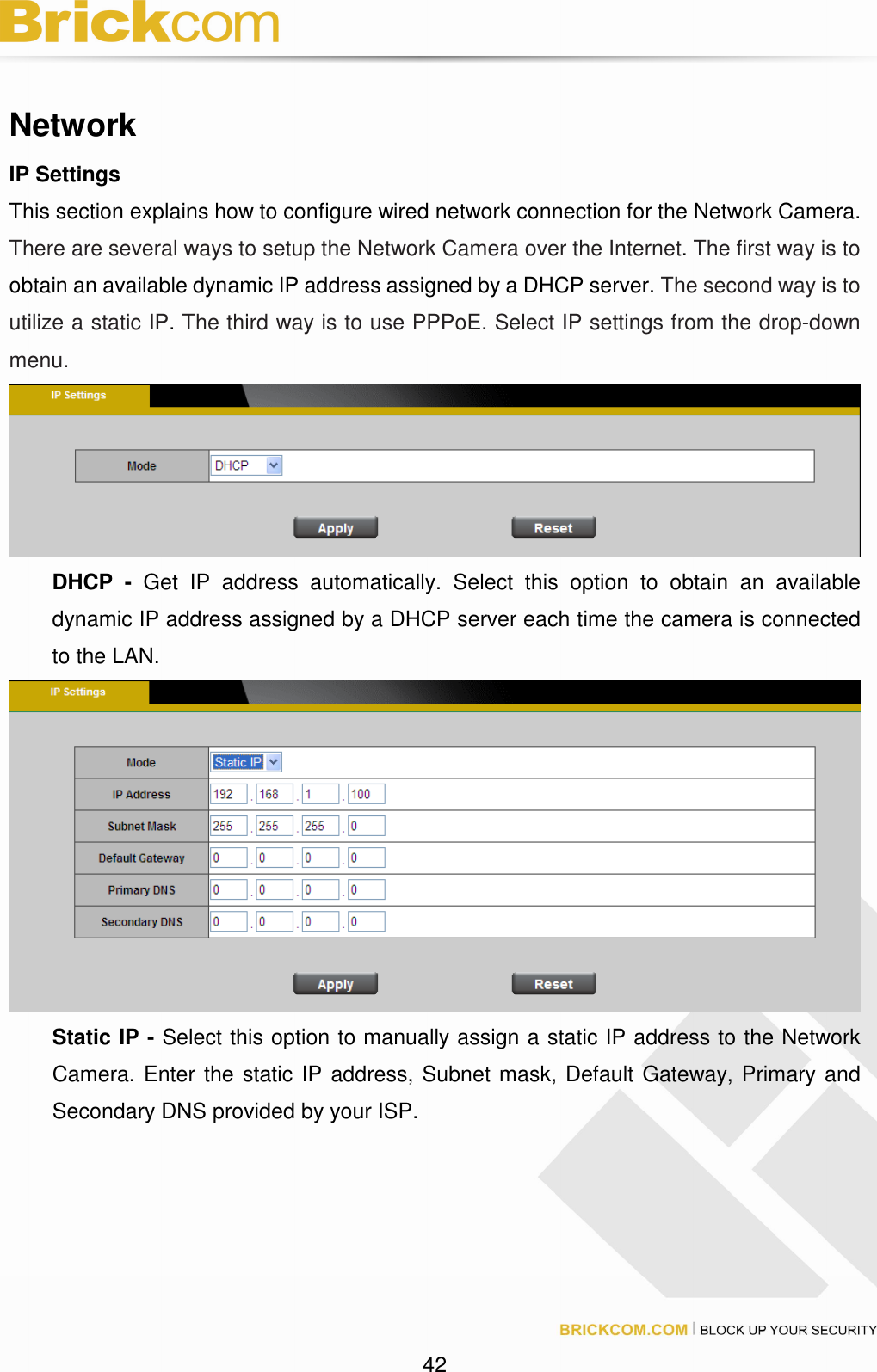 42 Network IP Settings This section explains how to configure wired network connection for the Network Camera. There are several ways to setup the Network Camera over the Internet. The first way is to obtain an available dynamic IP address assigned by a DHCP server. The second way is to utilize a static IP. The third way is to use PPPoE. Select IP settings from the drop-down menu. DHCP - Get IP address automatically. Select this option to obtain an available dynamic IP address assigned by a DHCP server each time the camera is connected to the LAN. Static IP - Select this option to manually assign a static IP address to the Network Camera. Enter the static IP address, Subnet mask, Default Gateway, Primary and Secondary DNS provided by your ISP.