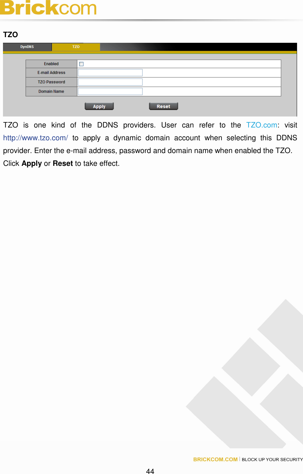 44 TZO TZO is one kind of the DDNS providers. User can refer to the TZO.com: visit http://www.tzo.com/ to apply a dynamic domain account when selecting this DDNS provider. Enter the e-mail address, password and domain name when enabled the TZO. Click Apply or Reset to take effect.