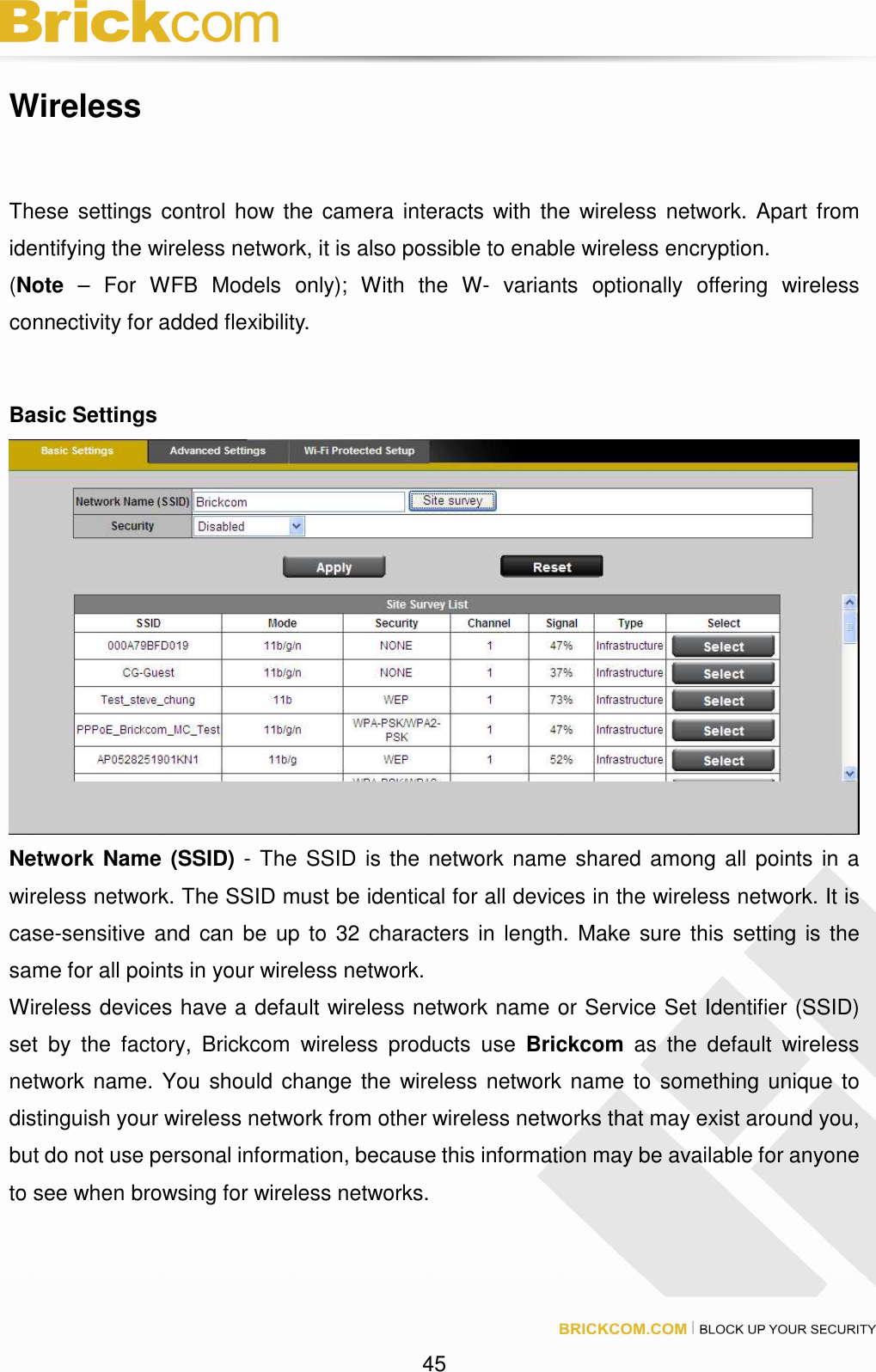 45 Wireless These settings control how the camera interacts with the wireless network. Apart from identifying the wireless network, it is also possible to enable wireless encryption. (Note – For WFB Models only); With the W- variants optionally offering wireless connectivity for added flexibility. Basic Settings Network Name (SSID) - The SSID is the network name shared among all points in a wireless network. The SSID must be identical for all devices in the wireless network. It is case-sensitive and can be up to 32 characters in length. Make sure this setting is the same for all points in your wireless network. Wireless devices have a default wireless network name or Service Set Identifier (SSID) set by the factory, Brickcom wireless products use Brickcom as the default wireless network name. You should change the wireless network name to something unique to distinguish your wireless network from other wireless networks that may exist around you, but do not use personal information, because this information may be available for anyone to see when browsing for wireless networks.