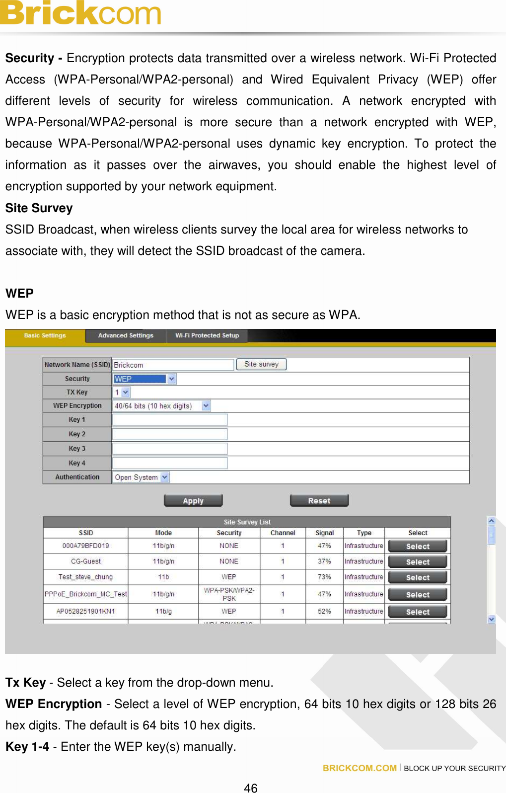 46 Security - Encryption protects data transmitted over a wireless network. Wi-Fi Protected Access (WPA-Personal/WPA2-personal) and Wired Equivalent Privacy (WEP) offer different levels of security for wireless communication. A network encrypted with WPA-Personal/WPA2-personal is more secure than a network encrypted with WEP, because WPA-Personal/WPA2-personal uses dynamic key encryption. To protect the information as it passes over the airwaves, you should enable the highest level of encryption supported by your network equipment. Site Survey SSID Broadcast, when wireless clients survey the local area for wireless networks to associate with, they will detect the SSID broadcast of the camera. WEP WEP is a basic encryption method that is not as secure as WPA. Tx Key - Select a key from the drop-down menu. WEP Encryption - Select a level of WEP encryption, 64 bits 10 hex digits or 128 bits 26 hex digits. The default is 64 bits 10 hex digits. Key 1-4 - Enter the WEP key(s) manually.