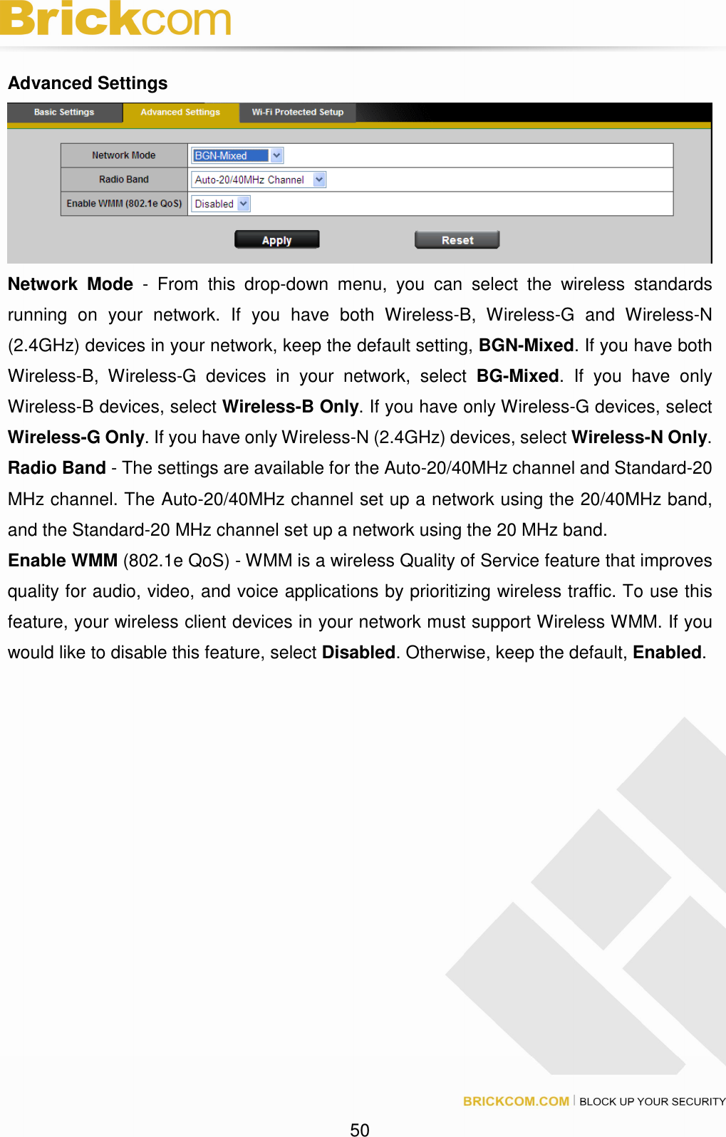 50 Advanced Settings Network Mode - From this drop-down menu, you can select the wireless standards running on your network. If you have both Wireless-B, Wireless-G and Wireless-N (2.4GHz) devices in your network, keep the default setting, BGN-Mixed. If you have both Wireless-B, Wireless-G devices in your network, select BG-Mixed. If you have only Wireless-B devices, select Wireless-B Only. If you have only Wireless-G devices, select Wireless-G Only. If you have only Wireless-N (2.4GHz) devices, select Wireless-N Only. Radio Band - The settings are available for the Auto-20/40MHz channel and Standard-20 MHz channel. The Auto-20/40MHz channel set up a network using the 20/40MHz band, and the Standard-20 MHz channel set up a network using the 20 MHz band. Enable WMM (802.1e QoS) - WMM is a wireless Quality of Service feature that improves quality for audio, video, and voice applications by prioritizing wireless traffic. To use this feature, your wireless client devices in your network must support Wireless WMM. If you would like to disable this feature, select Disabled. Otherwise, keep the default, Enabled.