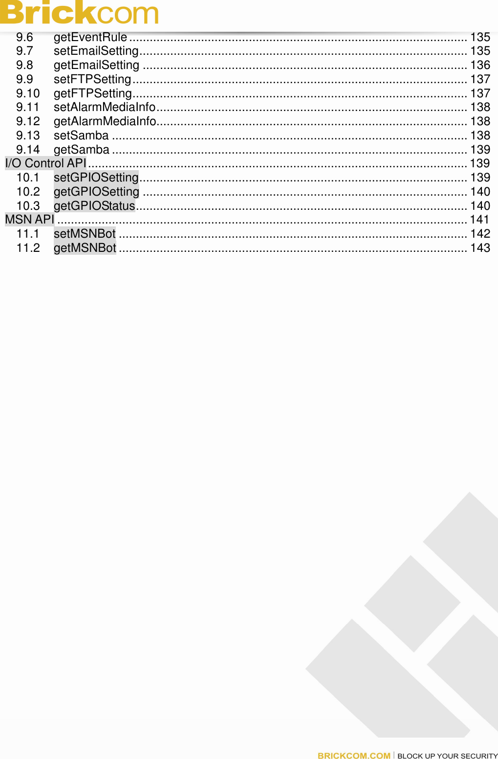 9.6 getEventRule................................................................................................... 135 9.7 setEmailSetting................................................................................................ 135 9.8 getEmailSetting ............................................................................................... 136 9.9 setFTPSetting.................................................................................................. 137 9.10 getFTPSetting.................................................................................................. 137 9.11 setAlarmMediaInfo........................................................................................... 138 9.12 getAlarmMediaInfo........................................................................................... 138 9.13 setSamba ........................................................................................................ 138 9.14 getSamba ........................................................................................................ 139 I/O Control API............................................................................................................... 139 10.1 setGPIOSetting................................................................................................ 139 10.2 getGPIOSetting ............................................................................................... 140 10.3 getGPIOStatus................................................................................................. 140 MSN API ........................................................................................................................141 11.1 setMSNBot ...................................................................................................... 142 11.2 getMSNBot ...................................................................................................... 143