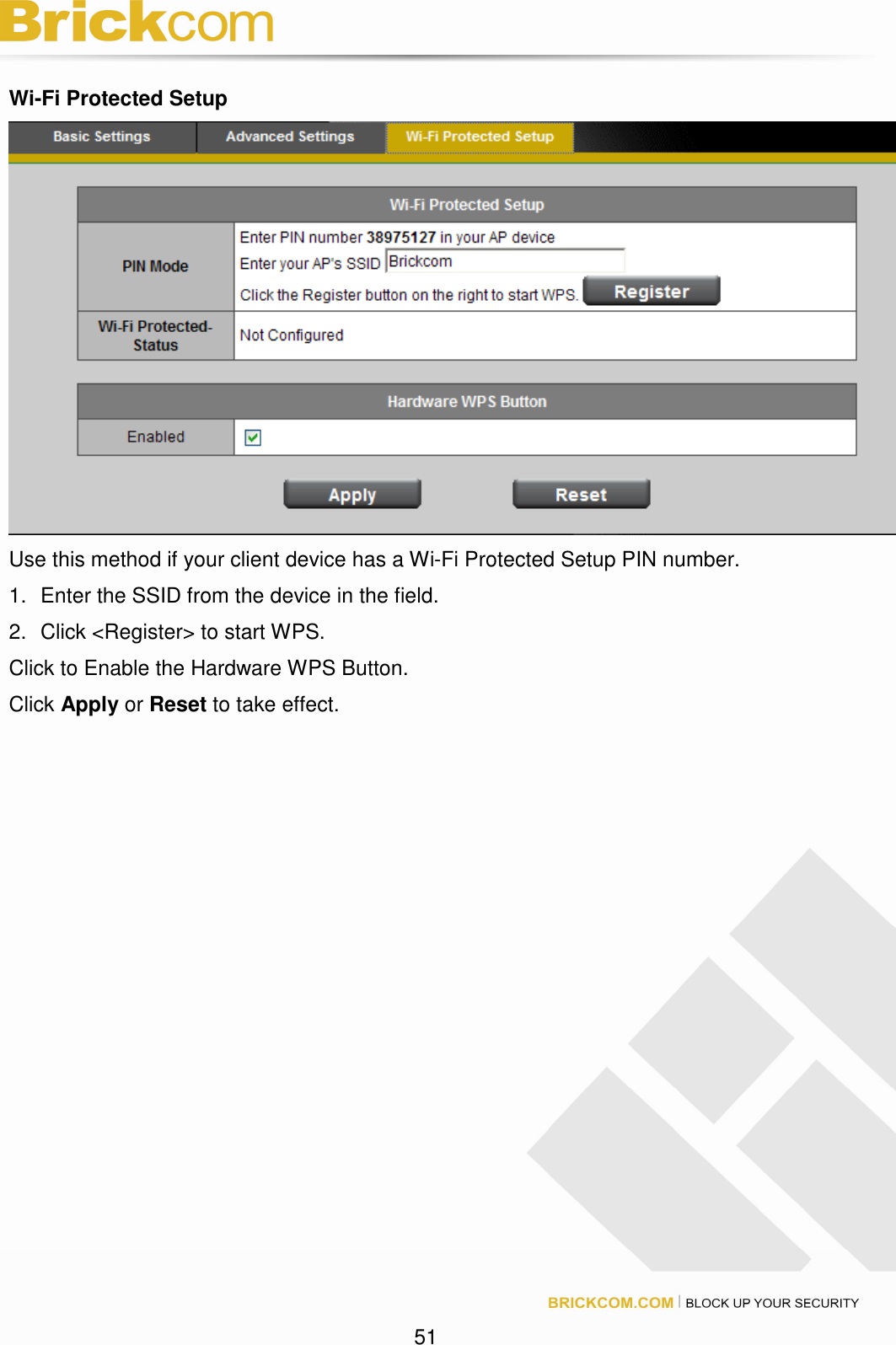 51 Wi-Fi Protected Setup Use this method if your client device has a Wi-Fi Protected Setup PIN number. 1. Enter the SSID from the device in the field. 2. Click <Register> to start WPS. Click to Enable the Hardware WPS Button. Click Apply or Reset to take effect.