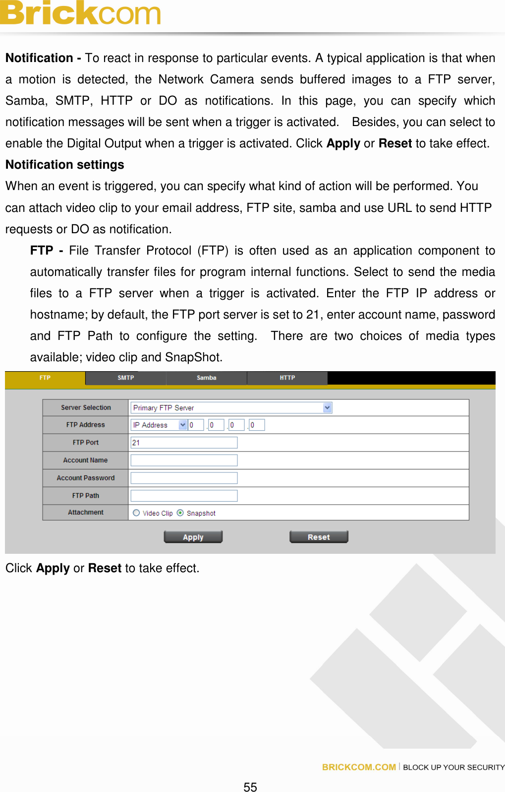 55 Notification - To react in response to particular events. A typical application is that when a motion is detected, the Network Camera sends buffered images to a FTP server, Samba, SMTP, HTTP or DO as notifications. In this page, you can specify which notification messages will be sent when a trigger is activated. Besides, you can select to enable the Digital Output when a trigger is activated. Click Apply or Reset to take effect. Notification settings When an event is triggered, you can specify what kind of action will be performed. You can attach video clip to your email address, FTP site, samba and use URL to send HTTP requests or DO as notification. FTP - File Transfer Protocol (FTP) is often used as an application component to automatically transfer files for program internal functions. Select to send the media files to a FTP server when a trigger is activated. Enter the FTP IP address or hostname; by default, the FTP port server is set to 21, enter account name, password and FTP Path to configure the setting. There are two choices of media types available; video clip and SnapShot. Click Apply or Reset to take effect.