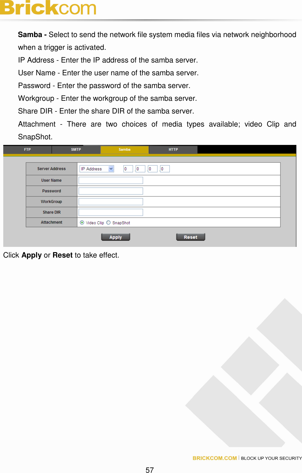 57 Samba - Select to send the network file system media files via network neighborhood when a trigger is activated. IP Address - Enter the IP address of the samba server. User Name - Enter the user name of the samba server. Password - Enter the password of the samba server. Workgroup - Enter the workgroup of the samba server. Share DIR - Enter the share DIR of the samba server. Attachment - There are two choices of media types available; video Clip and SnapShot. Click Apply or Reset to take effect.