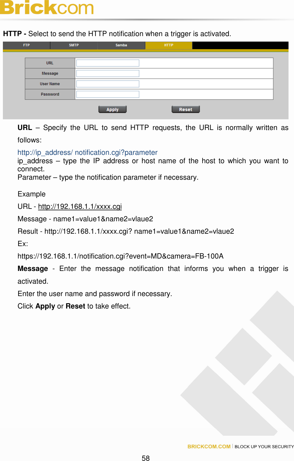 58 HTTP - Select to send the HTTP notification when a trigger is activated. URL – Specify the URL to send HTTP requests, the URL is normally written as follows: http://ip_address/ notification.cgi?parameter ip_address – type the IP address or host name of the host to which you want to connect. Parameter – type the notification parameter if necessary. Example URL - http://192.168.1.1/xxxx.cgi Message - name1=value1&name2=vlaue2 Result - http://192.168.1.1/xxxx.cgi? name1=value1&name2=vlaue2 Ex: https://192.168.1.1/notification.cgi?event=MD&camera=FB-100A Message - Enter the message notification that informs you when a trigger is activated. Enter the user name and password if necessary. Click Apply or Reset to take effect.