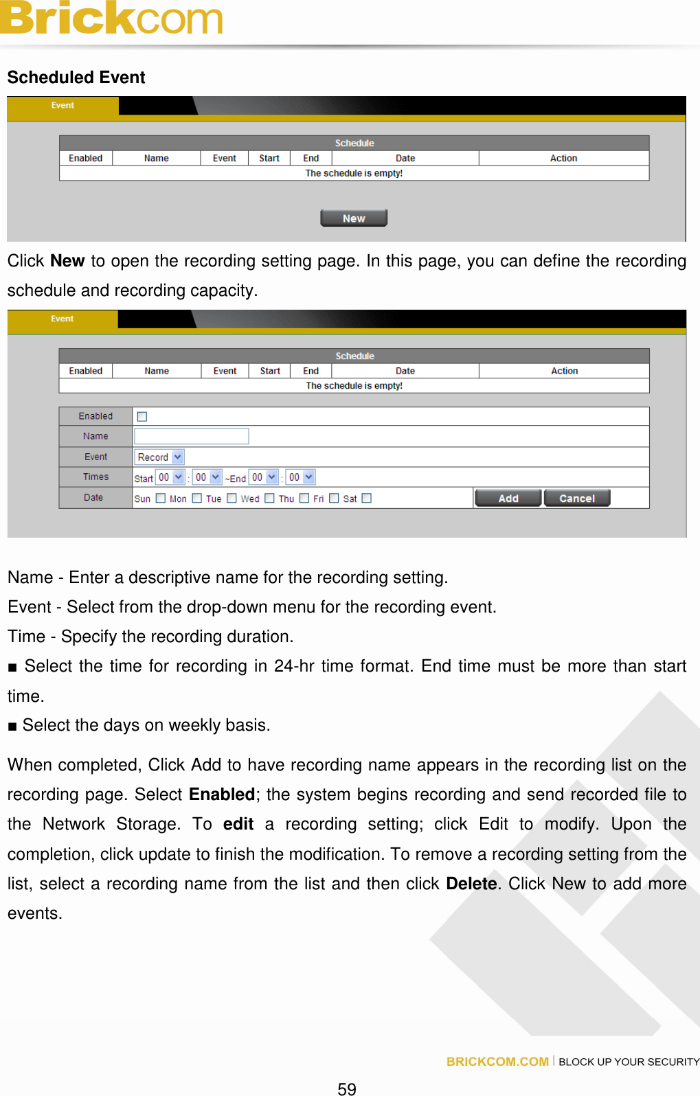 59 Scheduled Event Click New to open the recording setting page. In this page, you can define the recording schedule and recording capacity. Name - Enter a descriptive name for the recording setting. Event - Select from the drop-down menu for the recording event. Time - Specify the recording duration. ■ Select the time for recording in 24-hr time format. End time must be more than start time. ■ Select the days on weekly basis. When completed, Click Add to have recording name appears in the recording list on the recording page. Select Enabled; the system begins recording and send recorded file to the Network Storage. To edit a recording setting; click Edit to modify. Upon the completion, click update to finish the modification. To remove a recording setting from the list, select a recording name from the list and then click Delete. Click New to add more events.