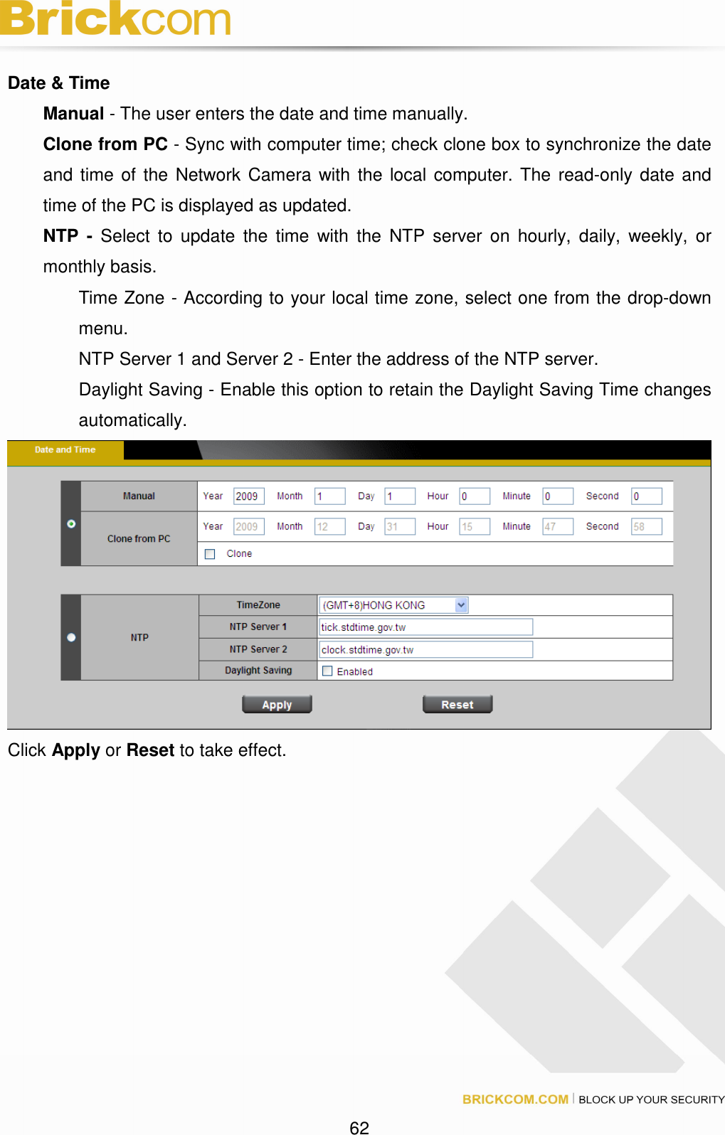 62 Date & Time Manual - The user enters the date and time manually. Clone from PC - Sync with computer time; check clone box to synchronize the date and time of the Network Camera with the local computer. The read-only date and time of the PC is displayed as updated. NTP - Select to update the time with the NTP server on hourly, daily, weekly, or monthly basis. Time Zone - According to your local time zone, select one from the drop-down menu. NTP Server 1 and Server 2 - Enter the address of the NTP server. Daylight Saving - Enable this option to retain the Daylight Saving Time changes automatically. Click Apply or Reset to take effect.