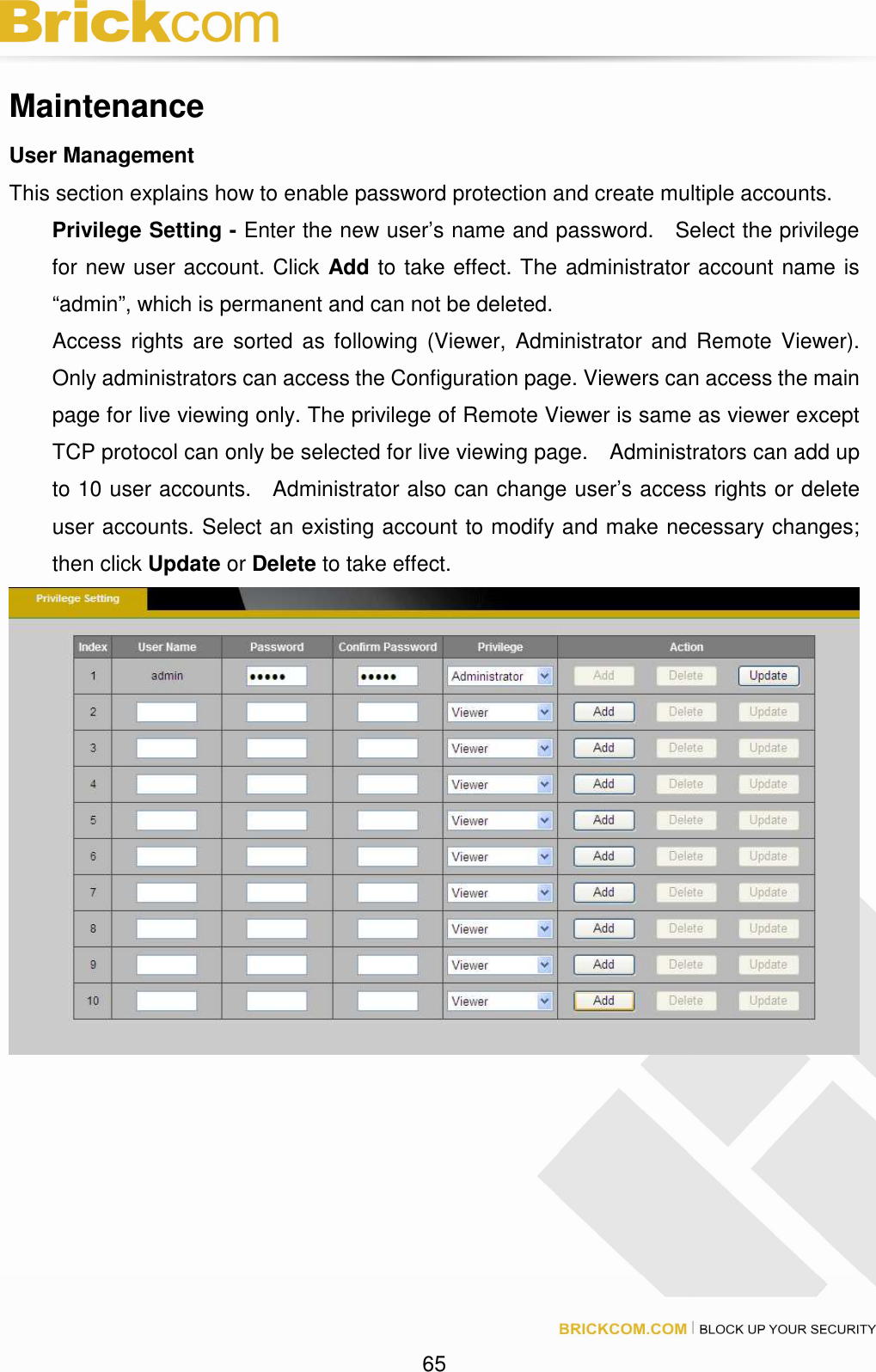 65 Maintenance User Management This section explains how to enable password protection and create multiple accounts. Privilege Setting - Enter the new user’s name and password. Select the privilege for new user account. Click Add to take effect. The administrator account name is “admin”, which is permanent and can not be deleted. Access rights are sorted as following (Viewer, Administrator and Remote Viewer). Only administrators can access the Configuration page. Viewers can access the main page for live viewing only. The privilege of Remote Viewer is same as viewer except TCP protocol can only be selected for live viewing page. Administrators can add up to 10 user accounts. Administrator also can change user’s access rights or delete user accounts. Select an existing account to modify and make necessary changes; then click Update or Delete to take effect.