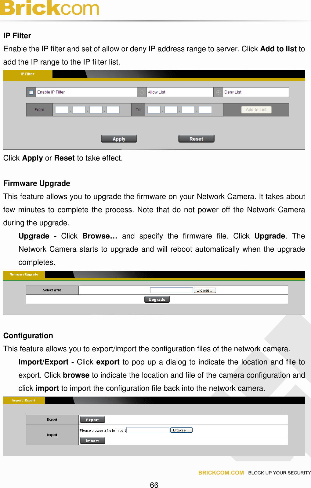 66 IP Filter Enable the IP filter and set of allow or deny IP address range to server. Click Add to list to add the IP range to the IP filter list. Click Apply or Reset to take effect. Firmware Upgrade This feature allows you to upgrade the firmware on your Network Camera. It takes about few minutes to complete the process. Note that do not power off the Network Camera during the upgrade. Upgrade - Click Browse… and specify the firmware file. Click Upgrade. The Network Camera starts to upgrade and will reboot automatically when the upgrade completes. Configuration This feature allows you to export/import the configuration files of the network camera. Import/Export - Click export to pop up a dialog to indicate the location and file to export. Click browse to indicate the location and file of the camera configuration and click import to import the configuration file back into the network camera.