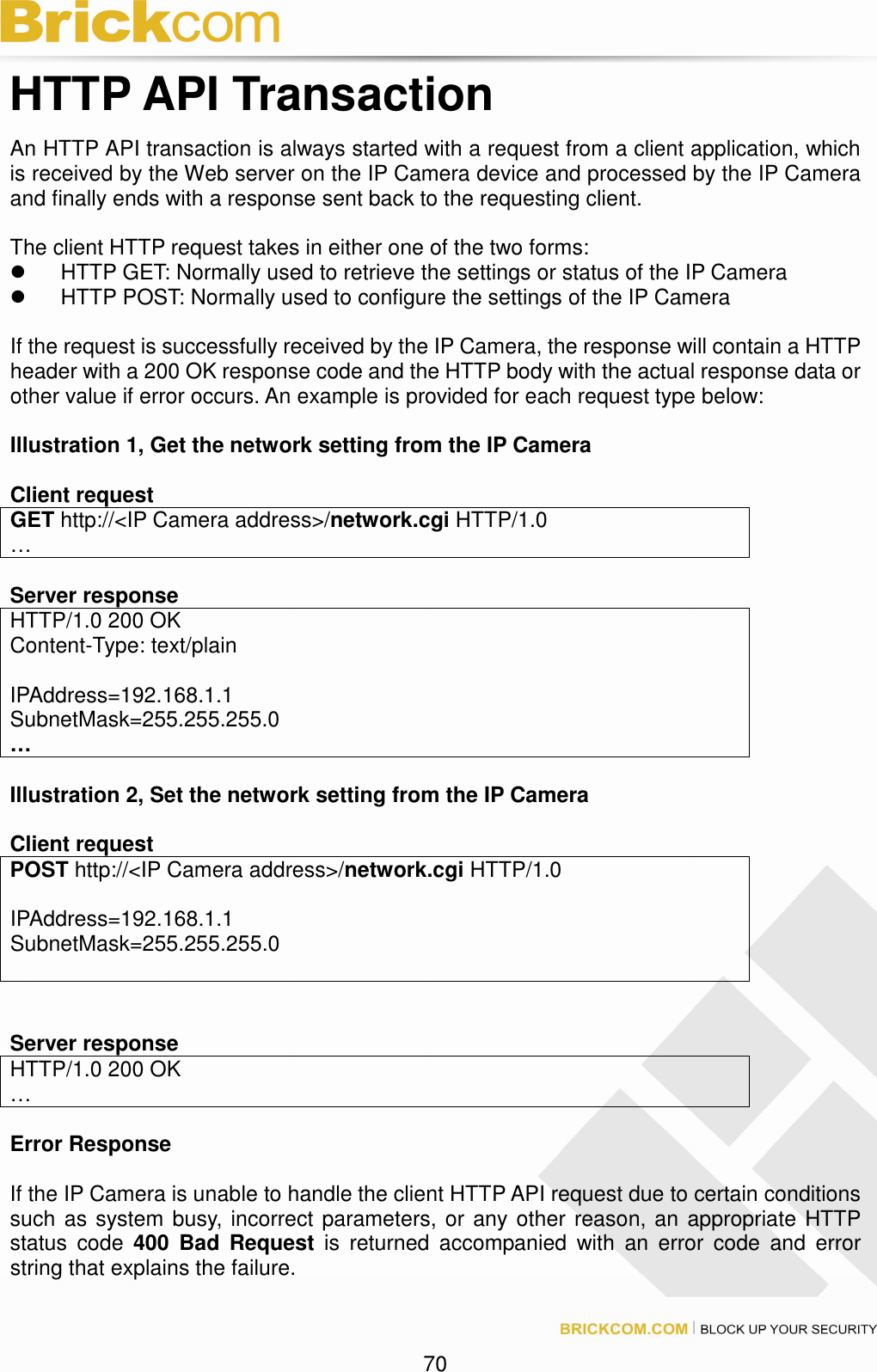 70 HTTP API Transaction An HTTP API transaction is always started with a request from a client application, which is received by the Web server on the IP Camera device and processed by the IP Camera and finally ends with a response sent back to the requesting client. The client HTTP request takes in either one of the two forms: HTTP GET: Normally used to retrieve the settings or status of the IP Camera HTTP POST: Normally used to configure the settings of the IP Camera If the request is successfully received by the IP Camera, the response will contain a HTTP header with a 200 OK response code and the HTTP body with the actual response data or other value if error occurs. An example is provided for each request type below: Illustration 1, Get the network setting from the IP Camera Client request GET http://<IP Camera address>/network.cgi HTTP/1.0 … Server response HTTP/1.0 200 OK Content-Type: text/plain IPAddress=192.168.1.1 SubnetMask=255.255.255.0 … Illustration 2, Set the network setting from the IP Camera Client request POST http://<IP Camera address>/network.cgi HTTP/1.0 IPAddress=192.168.1.1 SubnetMask=255.255.255.0 Server response HTTP/1.0 200 OK … Error Response If the IP Camera is unable to handle the client HTTP API request due to certain conditions such as system busy, incorrect parameters, or any other reason, an appropriate HTTP status code 400 Bad Request is returned accompanied with an error code and error string that explains the failure.