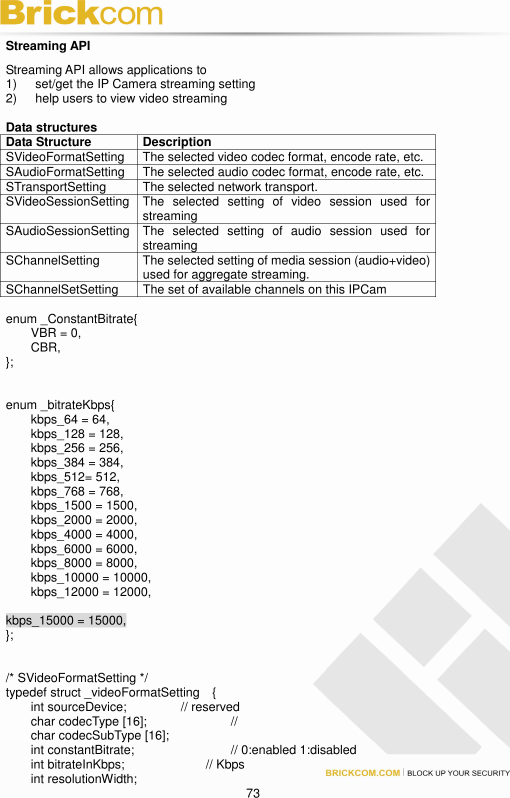                                                                                 73 Streaming API Streaming API allows applications to   1)  set/get the IP Camera streaming setting   2)  help users to view video streaming  Data structures   Data Structure  Description SVideoFormatSetting  The selected video codec format, encode rate, etc. SAudioFormatSetting  The selected audio codec format, encode rate, etc. STransportSetting  The selected network transport. SVideoSessionSetting The  selected  setting  of  video  session  used  for streaming SAudioSessionSetting The  selected  setting  of  audio  session  used  for streaming SChannelSetting  The selected setting of media session (audio+video) used for aggregate streaming. SChannelSetSetting  The set of available channels on this IPCam  enum _ConstantBitrate{   VBR = 0,   CBR, };   enum _bitrateKbps{   kbps_64 = 64,   kbps_128 = 128,   kbps_256 = 256,   kbps_384 = 384,   kbps_512= 512,   kbps_768 = 768,   kbps_1500 = 1500,   kbps_2000 = 2000,   kbps_4000 = 4000,   kbps_6000 = 6000,   kbps_8000 = 8000,   kbps_10000 = 10000,   kbps_12000 = 12000,    kbps_15000 = 15000, };   /* SVideoFormatSetting */ typedef struct _videoFormatSetting    {   int sourceDevice;     // reserved   char codecType [16];        //     char codecSubType [16];   int constantBitrate;                      // 0:enabled 1:disabled       int bitrateInKbps;        // Kbps     int resolutionWidth; 