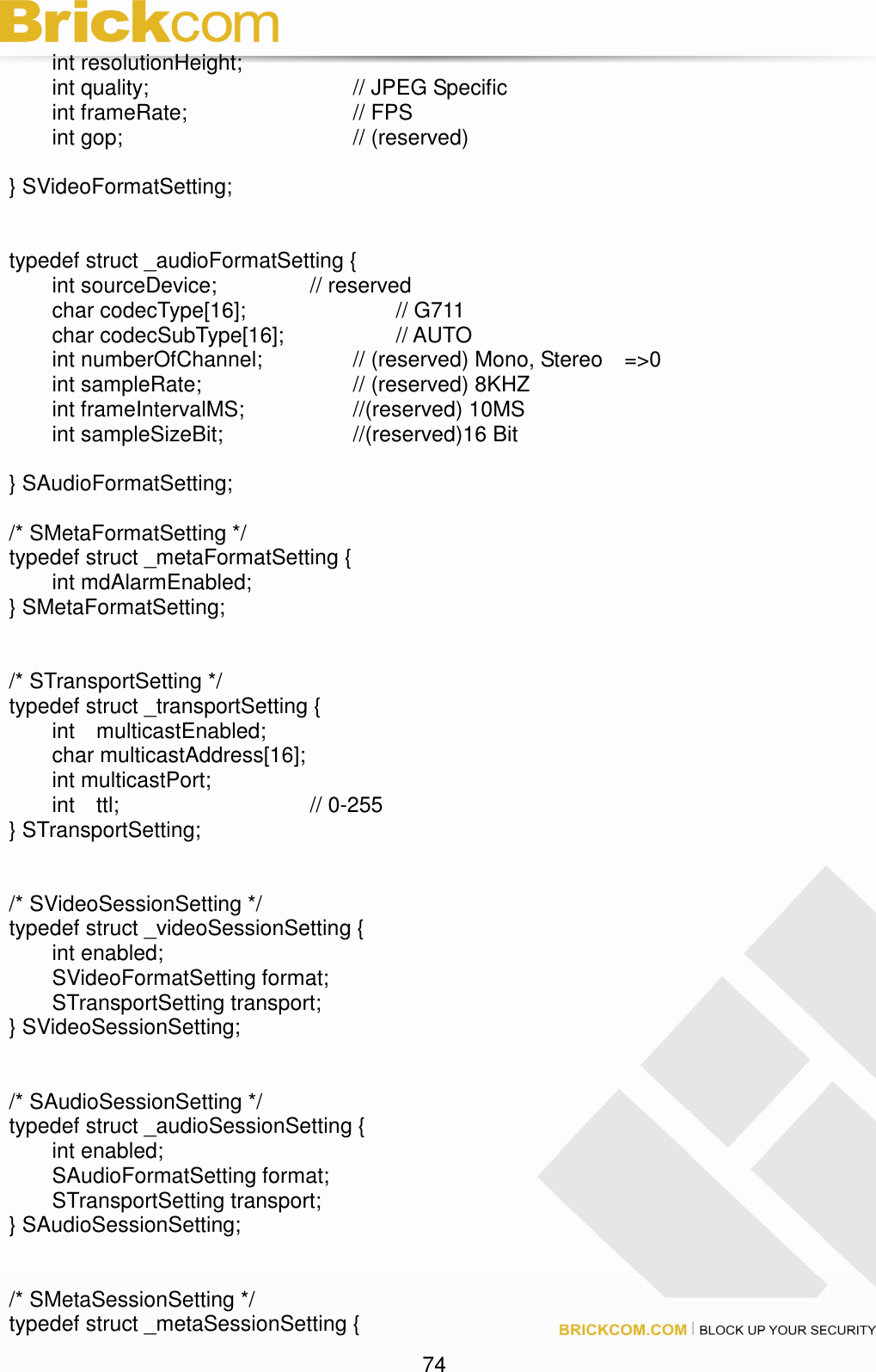                                                                                 74   int resolutionHeight;   int quality;            // JPEG Specific   int frameRate;        // FPS   int gop;            // (reserved)  } SVideoFormatSetting;   typedef struct _audioFormatSetting {   int sourceDevice;     // reserved   char codecType[16];        // G711   char codecSubType[16];      // AUTO   int numberOfChannel;     // (reserved) Mono, Stereo    =&gt;0   int sampleRate;        // (reserved) 8KHZ   int frameIntervalMS;      //(reserved) 10MS   int sampleSizeBit;       //(reserved)16 Bit  } SAudioFormatSetting;  /* SMetaFormatSetting */ typedef struct _metaFormatSetting {   int mdAlarmEnabled; } SMetaFormatSetting;   /* STransportSetting */ typedef struct _transportSetting {   int    multicastEnabled;   char multicastAddress[16];   int multicastPort;   int    ttl;          // 0-255 } STransportSetting;   /* SVideoSessionSetting */ typedef struct _videoSessionSetting {   int enabled;       SVideoFormatSetting format;   STransportSetting transport; } SVideoSessionSetting;   /* SAudioSessionSetting */ typedef struct _audioSessionSetting {   int enabled;       SAudioFormatSetting format;   STransportSetting transport; } SAudioSessionSetting;   /* SMetaSessionSetting */ typedef struct _metaSessionSetting { 