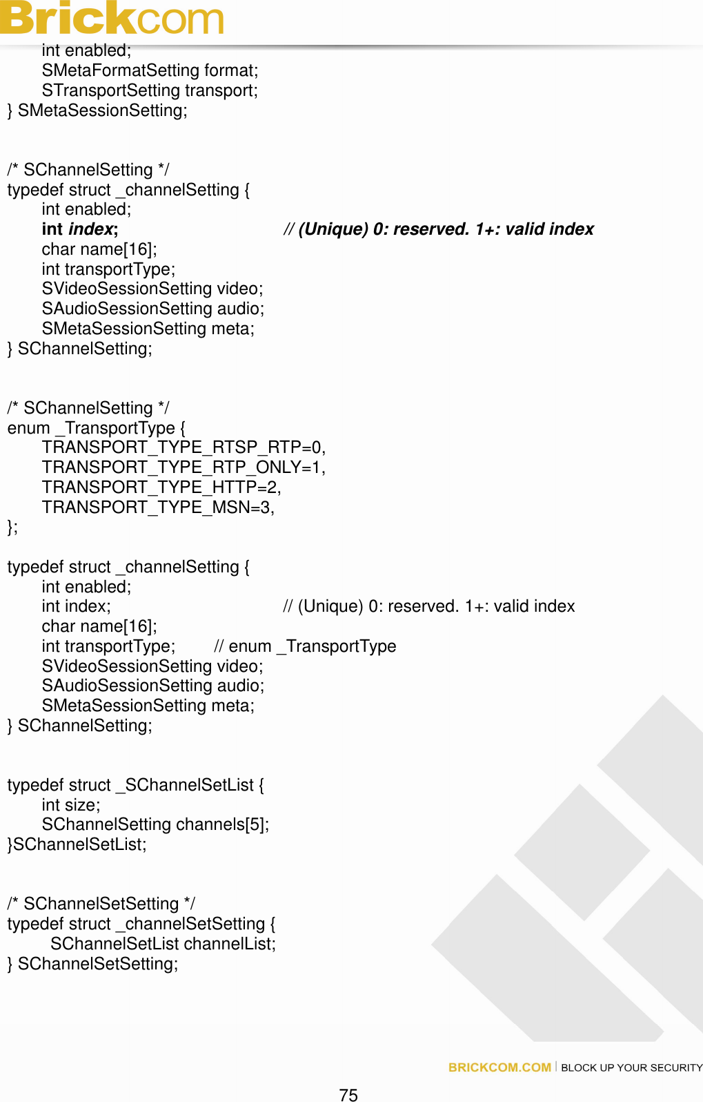                                                                                 75   int enabled;         SMetaFormatSetting format;   STransportSetting transport; } SMetaSessionSetting;   /* SChannelSetting */ typedef struct _channelSetting {   int enabled;   int index;      // (Unique) 0: reserved. 1+: valid index    char name[16];   int transportType;   SVideoSessionSetting video;   SAudioSessionSetting audio;   SMetaSessionSetting meta; } SChannelSetting;   /* SChannelSetting */ enum _TransportType {         TRANSPORT_TYPE_RTSP_RTP=0,         TRANSPORT_TYPE_RTP_ONLY=1,         TRANSPORT_TYPE_HTTP=2,         TRANSPORT_TYPE_MSN=3, };  typedef struct _channelSetting {   int enabled;   int index;          // (Unique) 0: reserved. 1+: valid index     char name[16];   int transportType;   // enum _TransportType   SVideoSessionSetting video;   SAudioSessionSetting audio;     SMetaSessionSetting meta; } SChannelSetting;   typedef struct _SChannelSetList {   int size;     SChannelSetting channels[5]; }SChannelSetList;   /* SChannelSetSetting */ typedef struct _channelSetSetting {     SChannelSetList channelList; } SChannelSetSetting; 