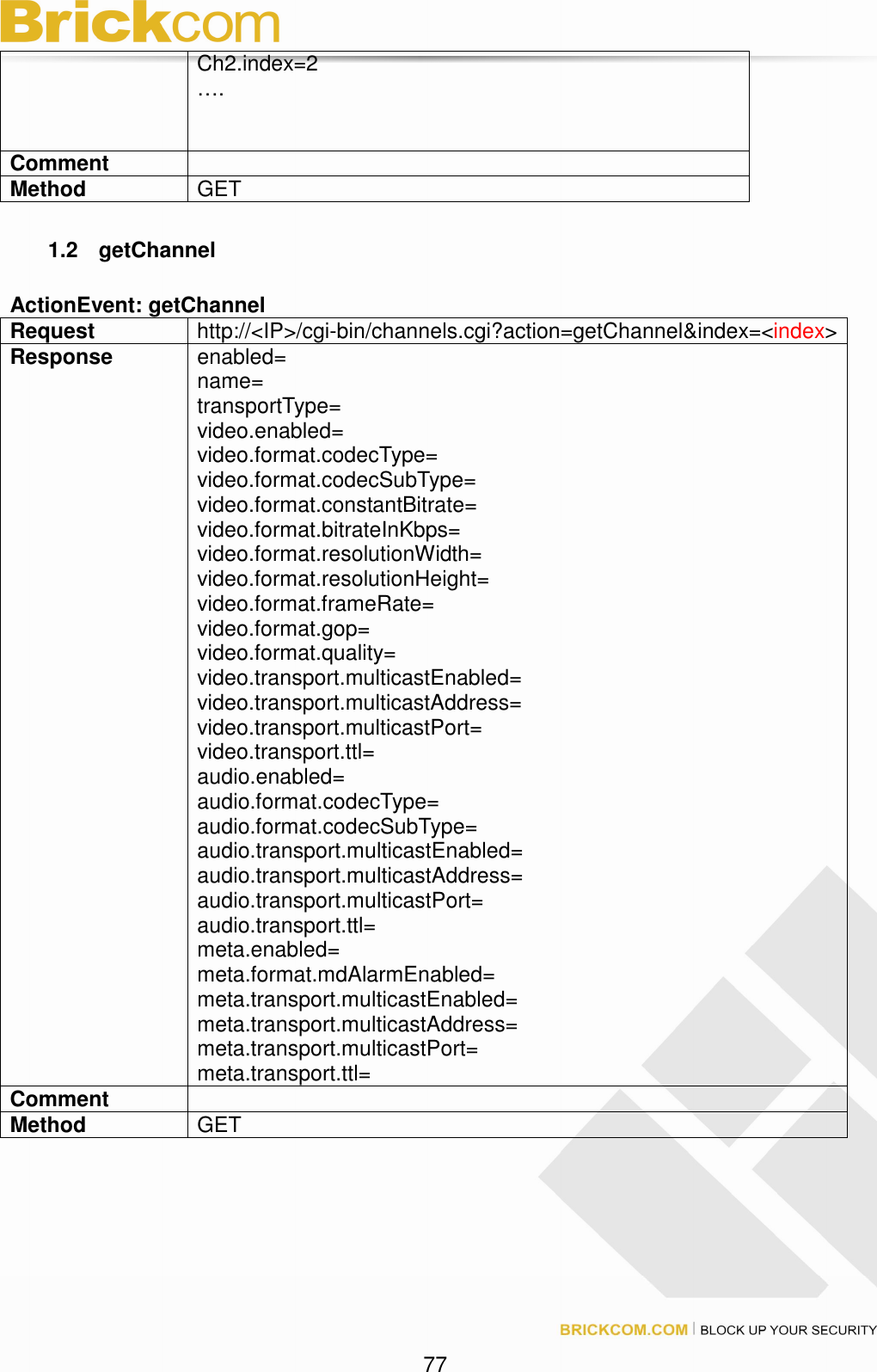77 Ch2.index=2 …. Comment Method GET 1.2 getChannel ActionEvent: getChannel Request http://<IP>/cgi-bin/channels.cgi?action=getChannel&index=<index> Response enabled= name= transportType= video.enabled= video.format.codecType= video.format.codecSubType= video.format.constantBitrate= video.format.bitrateInKbps= video.format.resolutionWidth= video.format.resolutionHeight= video.format.frameRate= video.format.gop= video.format.quality= video.transport.multicastEnabled= video.transport.multicastAddress= video.transport.multicastPort= video.transport.ttl= audio.enabled= audio.format.codecType= audio.format.codecSubType= audio.transport.multicastEnabled= audio.transport.multicastAddress= audio.transport.multicastPort= audio.transport.ttl= meta.enabled= meta.format.mdAlarmEnabled= meta.transport.multicastEnabled= meta.transport.multicastAddress= meta.transport.multicastPort= meta.transport.ttl= Comment Method GET