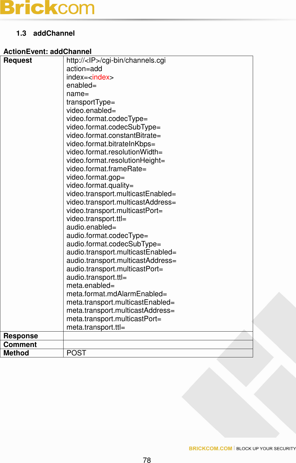 78 1.3 addChannel ActionEvent: addChannel Request http://<IP>/cgi-bin/channels.cgi action=add index=<index> enabled= name= transportType= video.enabled= video.format.codecType= video.format.codecSubType= video.format.constantBitrate= video.format.bitrateInKbps= video.format.resolutionWidth= video.format.resolutionHeight= video.format.frameRate= video.format.gop= video.format.quality= video.transport.multicastEnabled= video.transport.multicastAddress= video.transport.multicastPort= video.transport.ttl= audio.enabled= audio.format.codecType= audio.format.codecSubType= audio.transport.multicastEnabled= audio.transport.multicastAddress= audio.transport.multicastPort= audio.transport.ttl= meta.enabled= meta.format.mdAlarmEnabled= meta.transport.multicastEnabled= meta.transport.multicastAddress= meta.transport.multicastPort= meta.transport.ttl= Response Comment Method POST