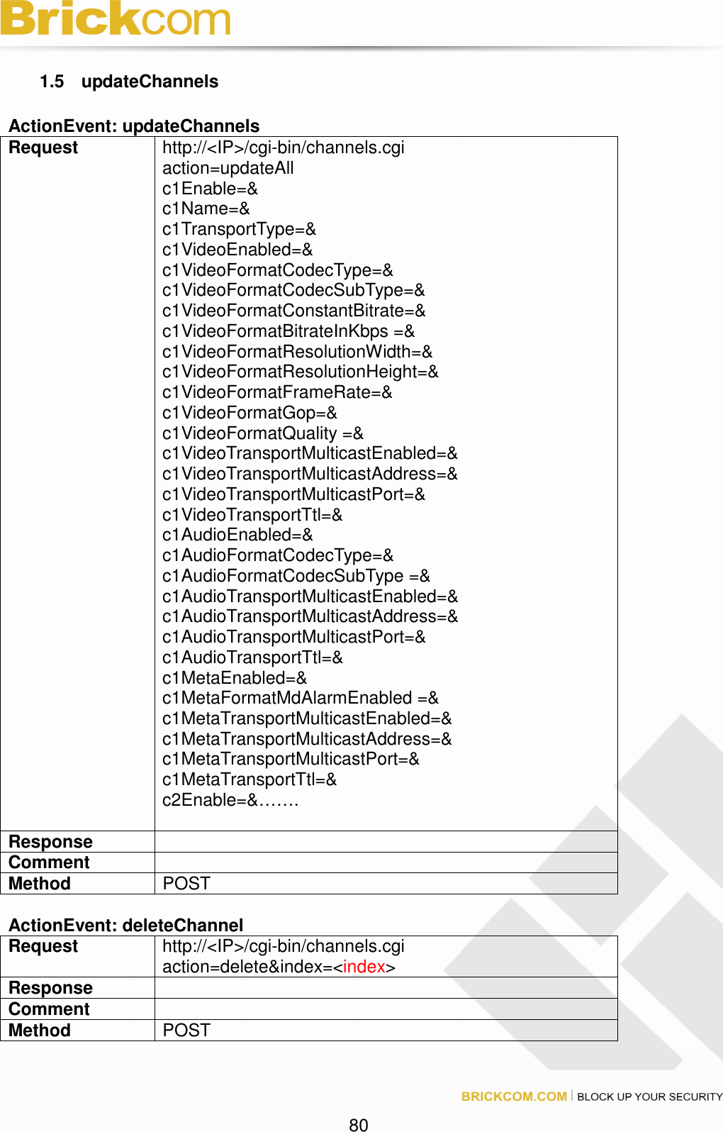 80 1.5 updateChannels ActionEvent: updateChannels Request http://<IP>/cgi-bin/channels.cgi action=updateAll c1Enable=& c1Name=& c1TransportType=& c1VideoEnabled=& c1VideoFormatCodecType=& c1VideoFormatCodecSubType=& c1VideoFormatConstantBitrate=& c1VideoFormatBitrateInKbps =& c1VideoFormatResolutionWidth=& c1VideoFormatResolutionHeight=& c1VideoFormatFrameRate=& c1VideoFormatGop=& c1VideoFormatQuality =& c1VideoTransportMulticastEnabled=& c1VideoTransportMulticastAddress=& c1VideoTransportMulticastPort=& c1VideoTransportTtl=& c1AudioEnabled=& c1AudioFormatCodecType=& c1AudioFormatCodecSubType =& c1AudioTransportMulticastEnabled=& c1AudioTransportMulticastAddress=& c1AudioTransportMulticastPort=& c1AudioTransportTtl=& c1MetaEnabled=& c1MetaFormatMdAlarmEnabled =& c1MetaTransportMulticastEnabled=& c1MetaTransportMulticastAddress=& c1MetaTransportMulticastPort=& c1MetaTransportTtl=& c2Enable=&……. Response Comment Method POST ActionEvent: deleteChannel Request http://<IP>/cgi-bin/channels.cgi action=delete&index=<index> Response Comment Method POST