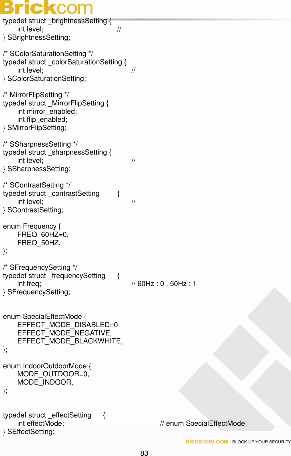 83 typedef struct _brightnessSetting { int level; // } SBrightnessSetting; /* SColorSaturationSetting */ typedef struct _colorSaturationSetting { int level; // } SColorSaturationSetting; /* MirrorFlipSetting */ typedef struct _MirrorFlipSetting { int mirror_enabled; int flip_enabled; } SMirrorFlipSetting; /* SSharpnessSetting */ typedef struct _sharpnessSetting { int level; // } SSharpnessSetting; /* SContrastSetting */ typedef struct _contrastSetting { int level; // } SContrastSetting; enum Frequency { FREQ_60HZ=0, FREQ_50HZ, }; /* SFrequencySetting */ typedef struct _frequencySetting { int freq; // 60Hz : 0 , 50Hz : 1 } SFrequencySetting; enum SpecialEffectMode { EFFECT_MODE_DISABLED=0, EFFECT_MODE_NEGATIVE, EFFECT_MODE_BLACKWHITE, }; enum IndoorOutdoorMode { MODE_OUTDOOR=0, MODE_INDOOR, }; typedef struct _effectSetting { int effectMode; // enum SpecialEffectMode } SEffectSetting;