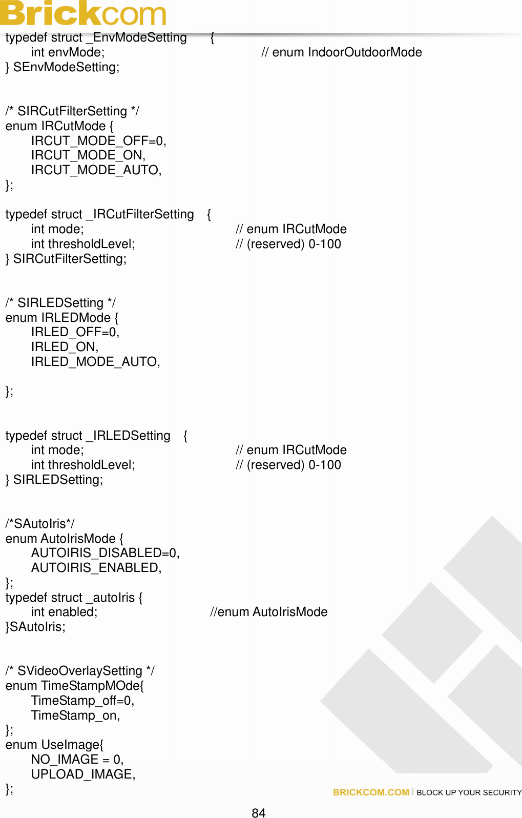 84 typedef struct _EnvModeSetting { int envMode; // enum IndoorOutdoorMode } SEnvModeSetting; /* SIRCutFilterSetting */ enum IRCutMode { IRCUT_MODE_OFF=0, IRCUT_MODE_ON, IRCUT_MODE_AUTO, }; typedef struct _IRCutFilterSetting { int mode; // enum IRCutMode int thresholdLevel; // (reserved) 0-100 } SIRCutFilterSetting; /* SIRLEDSetting */ enum IRLEDMode { IRLED_OFF=0, IRLED_ON, IRLED_MODE_AUTO, }; typedef struct _IRLEDSetting { int mode; // enum IRCutMode int thresholdLevel; // (reserved) 0-100 } SIRLEDSetting; /*SAutoIris*/ enum AutoIrisMode { AUTOIRIS_DISABLED=0, AUTOIRIS_ENABLED, }; typedef struct _autoIris { int enabled; //enum AutoIrisMode }SAutoIris; /* SVideoOverlaySetting */ enum TimeStampMOde{ TimeStamp_off=0, TimeStamp_on, }; enum UseImage{ NO_IMAGE = 0, UPLOAD_IMAGE, };