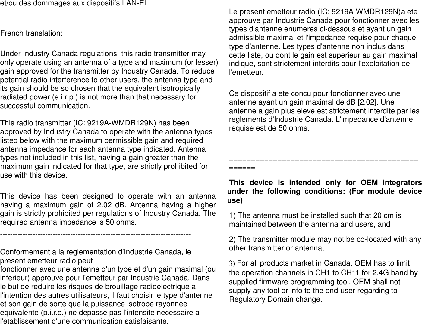 et/ou des dommages aux dispositifs LAN-EL.  French translation:  Under Industry Canada regulations, this radio transmitter may only operate using an antenna of a type and maximum (or lesser) gain approved for the transmitter by Industry Canada. To reduce potential radio interference to other users, the antenna type and its gain should be so chosen that the equivalent isotropically radiated power (e.i.r.p.) is not more than that necessary for successful communication.   This radio transmitter (IC: 9219A-WMDR129N) has been approved by Industry Canada to operate with the antenna types listed below with the maximum permissible gain and required antenna impedance for each antenna type indicated. Antenna types not included in this list, having a gain greater than the maximum gain indicated for that type, are strictly prohibited for use with this device.  This  device  has  been  designed  to  operate  with  an  antenna having  a  maximum  gain  of  2.02  dB.  Antenna  having  a  higher gain is strictly prohibited per regulations of Industry Canada. The required antenna impedance is 50 ohms. ----------------------------------------------------------------------------  Conformement a la reglementation d&apos;Industrie Canada, le present emetteur radio peut fonctionner avec une antenne d&apos;un type et d&apos;un gain maximal (ou inferieur) approuve pour l&apos;emetteur par Industrie Canada. Dans le but de reduire les risques de brouillage radioelectrique a l&apos;intention des autres utilisateurs, il faut choisir le type d&apos;antenne et son gain de sorte que la puissance isotrope rayonnee equivalente (p.i.r.e.) ne depasse pas l&apos;intensite necessaire a l&apos;etablissement d&apos;une communication satisfaisante.  Le present emetteur radio (IC: 9219A-WMDR129N)a ete approuve par Industrie Canada pour fonctionner avec les types d&apos;antenne enumeres ci-dessous et ayant un gain admissible maximal et l&apos;impedance requise pour chaque type d&apos;antenne. Les types d&apos;antenne non inclus dans cette liste, ou dont le gain est superieur au gain maximal indique, sont strictement interdits pour l&apos;exploitation de l&apos;emetteur.  Ce dispositif a ete concu pour fonctionner avec une antenne ayant un gain maximal de dB [2.02]. Une antenne a gain plus eleve est strictement interdite par les reglements d&apos;Industrie Canada. L&apos;impedance d&apos;antenne requise est de 50 ohms.  ================================================= This  device  is  intended  only  for  OEM  integrators under  the  following  conditions:  (For  module  device use) 1) The antenna must be installed such that 20 cm is maintained between the antenna and users, and  2) The transmitter module may not be co-located with any other transmitter or antenna,  3) For all products market in Canada, OEM has to limit the operation channels in CH1 to CH11 for 2.4G band by supplied firmware programming tool. OEM shall not supply any tool or info to the end-user regarding to Regulatory Domain change.  