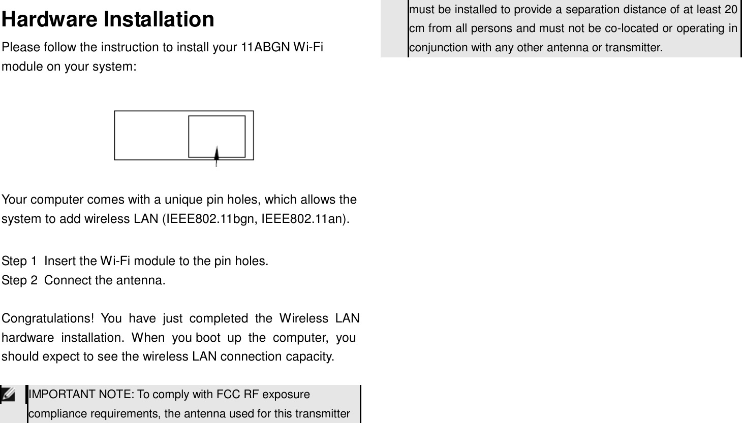       Hardware Installation Please follow the instruction to install your 11ABGN Wi-Fi module on your system: must be installed to provide a separation distance of at least 20 cm from all persons and must not be co-located or operating in conjunction with any other antenna or transmitter.      Your computer comes with a unique pin holes, which allows the system to add wireless LAN (IEEE802.11bgn, IEEE802.11an).   Step 1  Insert the Wi-Fi module to the pin holes. Step 2  Connect the antenna.   Congratulations!  You  have  just  completed  the  Wireless  LAN hardware  installation.  When  you boot  up  the  computer,  you should expect to see the wireless LAN connection capacity.   IMPORTANT NOTE: To comply with FCC RF exposure compliance requirements, the antenna used for this transmitter 