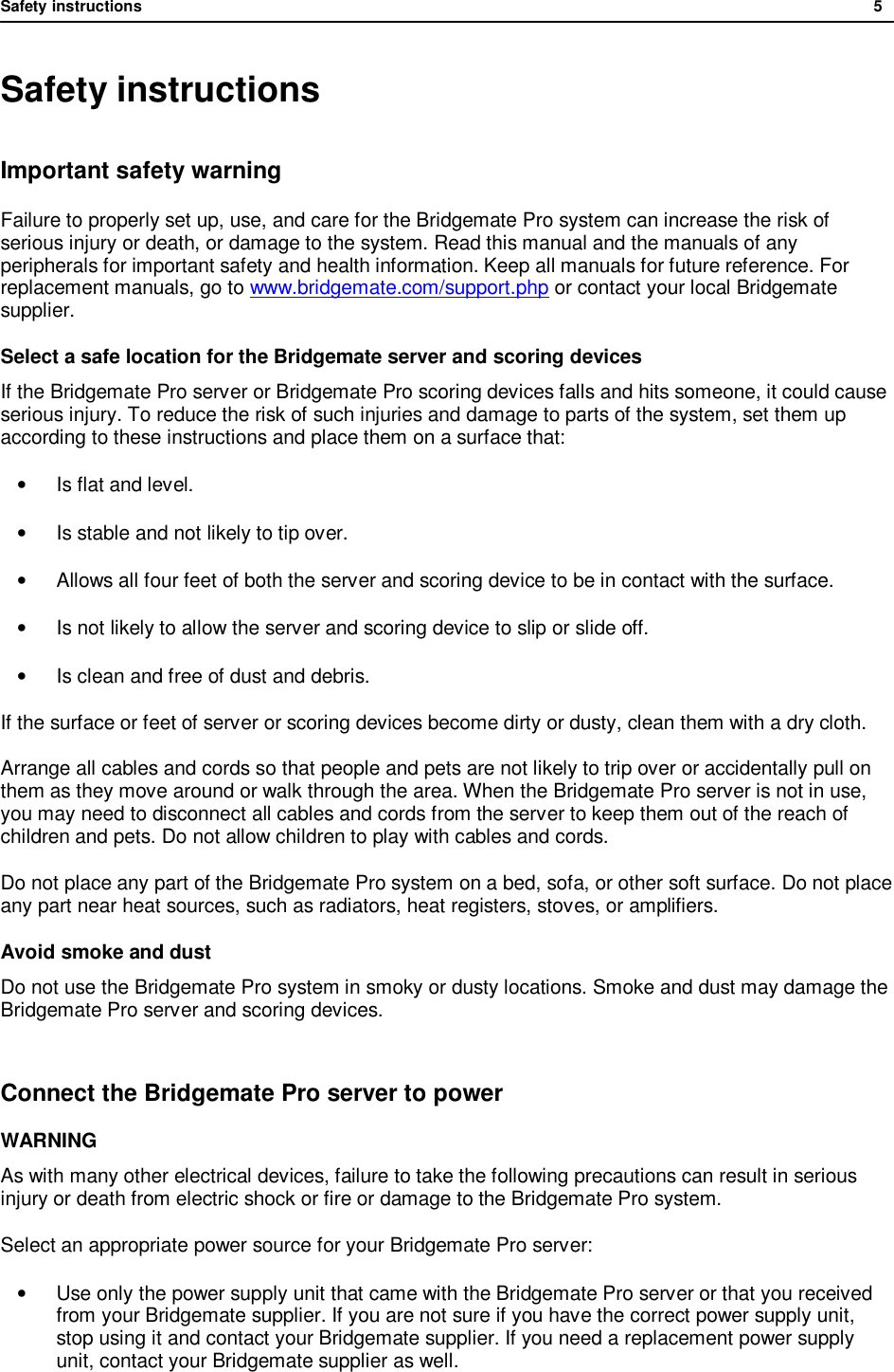Safety instructions              5  Safety instructions Important safety warning Failure to properly set up, use, and care for the Bridgemate Pro system can increase the risk of serious injury or death, or damage to the system. Read this manual and the manuals of any peripherals for important safety and health information. Keep all manuals for future reference. For replacement manuals, go to www.bridgemate.com/support.php or contact your local Bridgemate supplier. Select a safe location for the Bridgemate server and scoring devices If the Bridgemate Pro server or Bridgemate Pro scoring devices falls and hits someone, it could cause serious injury. To reduce the risk of such injuries and damage to parts of the system, set them up according to these instructions and place them on a surface that:  &bull;  Is flat and level. &bull;  Is stable and not likely to tip over. &bull; Allows all four feet of both the server and scoring device to be in contact with the surface. &bull;  Is not likely to allow the server and scoring device to slip or slide off. &bull;  Is clean and free of dust and debris. If the surface or feet of server or scoring devices become dirty or dusty, clean them with a dry cloth.  Arrange all cables and cords so that people and pets are not likely to trip over or accidentally pull on them as they move around or walk through the area. When the Bridgemate Pro server is not in use, you may need to disconnect all cables and cords from the server to keep them out of the reach of children and pets. Do not allow children to play with cables and cords. Do not place any part of the Bridgemate Pro system on a bed, sofa, or other soft surface. Do not place any part near heat sources, such as radiators, heat registers, stoves, or amplifiers. Avoid smoke and dust Do not use the Bridgemate Pro system in smoky or dusty locations. Smoke and dust may damage the Bridgemate Pro server and scoring devices.  Connect the Bridgemate Pro server to power WARNING As with many other electrical devices, failure to take the following precautions can result in serious injury or death from electric shock or fire or damage to the Bridgemate Pro system. Select an appropriate power source for your Bridgemate Pro server: &bull; Use only the power supply unit that came with the Bridgemate Pro server or that you received from your Bridgemate supplier. If you are not sure if you have the correct power supply unit, stop using it and contact your Bridgemate supplier. If you need a replacement power supply unit, contact your Bridgemate supplier as well. 